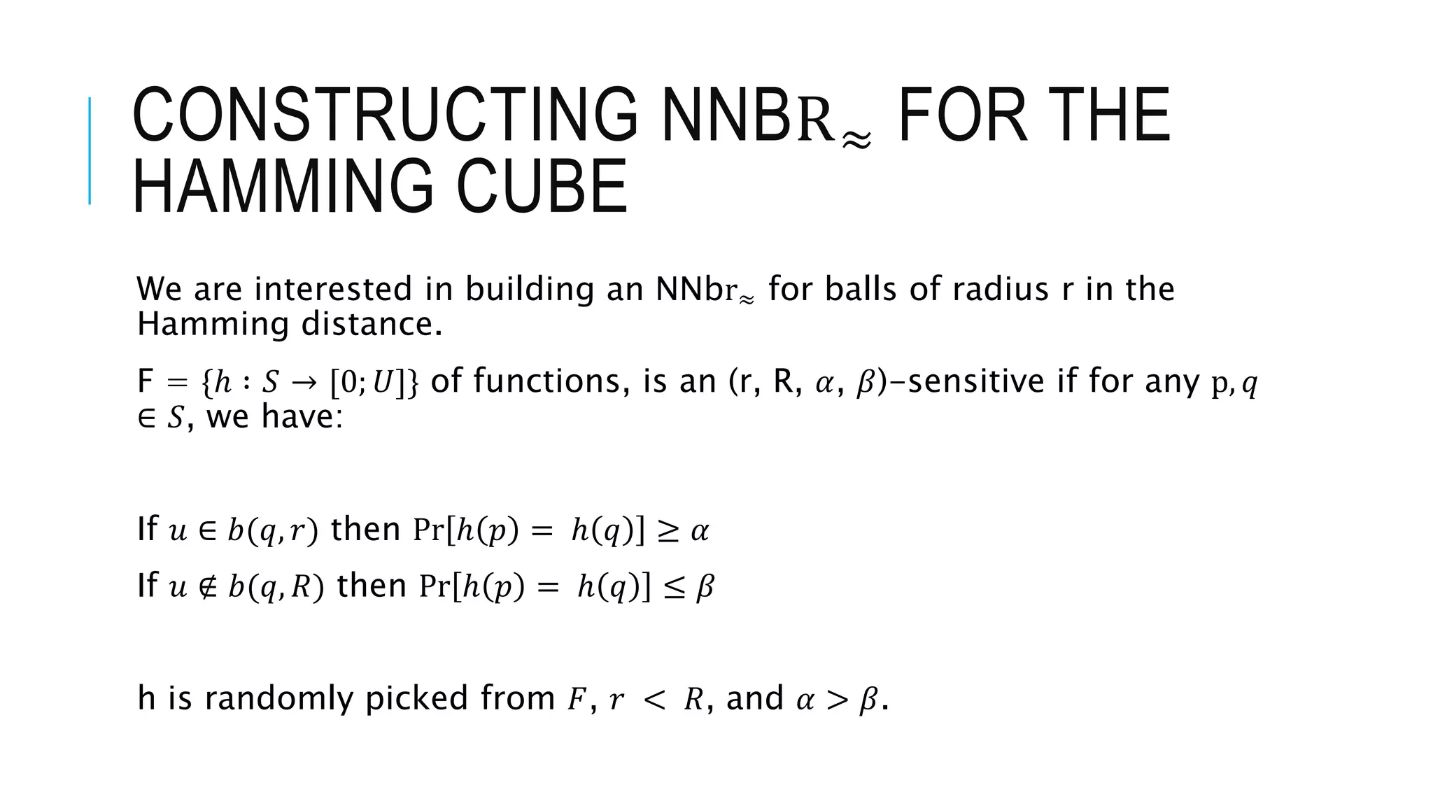 CONSTRUCTING NNBR≈ FOR THE
HAMMING CUBE
We are interested in building an NNbr≈ for balls of radius r in the
Hamming distance.
F = {ℎ ∶ 𝑆 → [0; 𝑈]} of functions, is an (r, R, 𝛼, 𝛽)-sensitive if for any p, 𝑞
∈ 𝑆, we have:
If 𝑢 ∈ 𝑏(𝑞, 𝑟) then Pr ℎ 𝑝 = ℎ 𝑞 ≥ 𝛼
If 𝑢 ∉ 𝑏(𝑞, 𝑅) then Pr ℎ 𝑝 = ℎ 𝑞 ≤ 𝛽
h is randomly picked from 𝐹, 𝑟 < 𝑅, and 𝛼 > 𝛽.
 