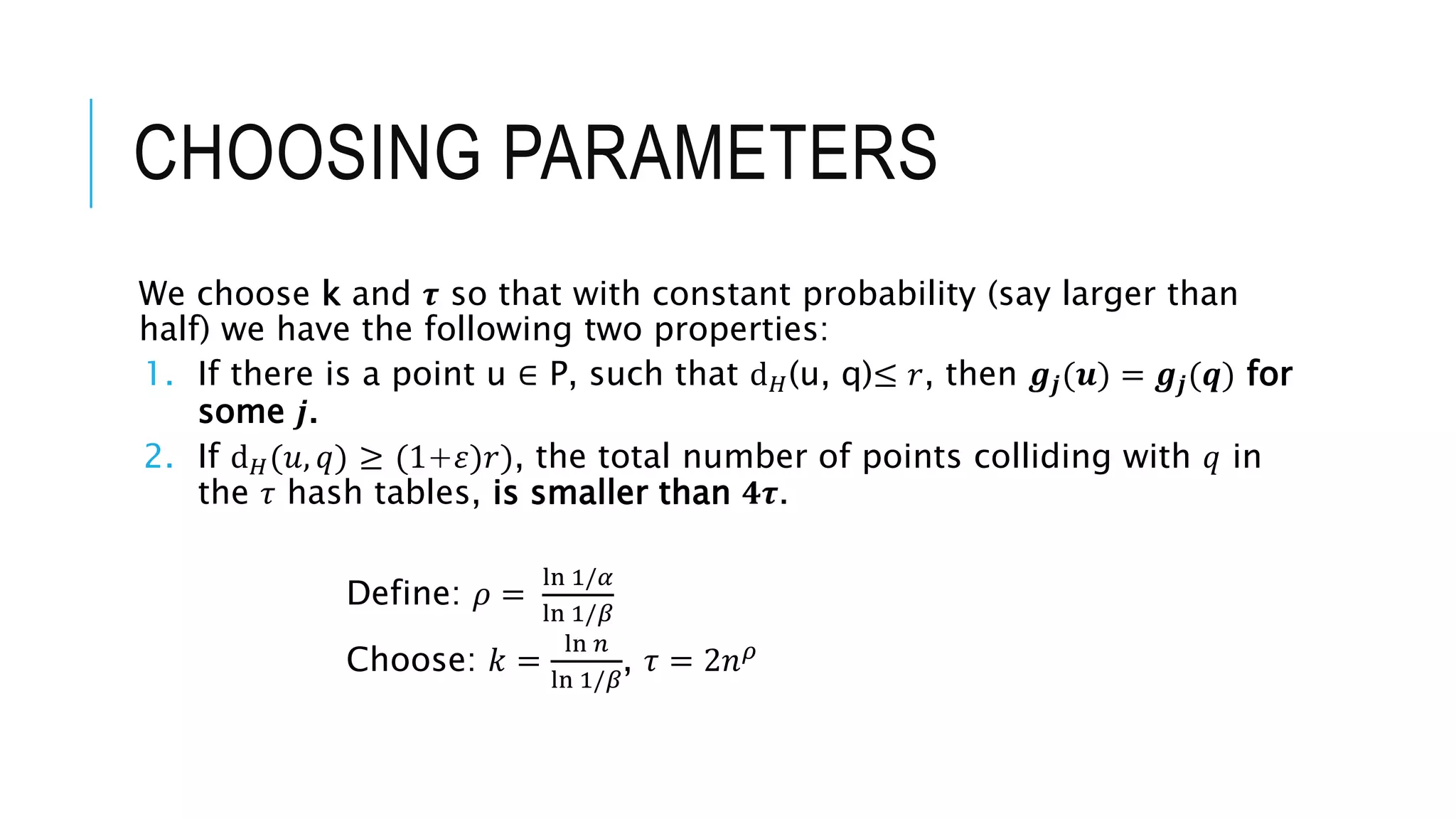 CHOOSING PARAMETERS
We choose k and 𝝉 so that with constant probability (say larger than
half) we have the following two properties:
1. If there is a point u ∈ P, such that ⅆ𝐻(u, q)≤ 𝑟, then 𝒈𝒋(𝒖) = 𝒈𝒋(𝒒) for
some 𝒋.
2. If ⅆ𝐻(𝑢, 𝑞) ≥ (1+𝜀)𝑟), the total number of points colliding with 𝑞 in
the 𝜏 hash tables, is smaller than 𝟒𝝉.
Define: 𝜌 =
ln 1/𝛼
ln 1/𝛽
Choose: 𝑘 =
ln 𝑛
ln 1/𝛽
, 𝜏 = 2𝑛𝜌
 