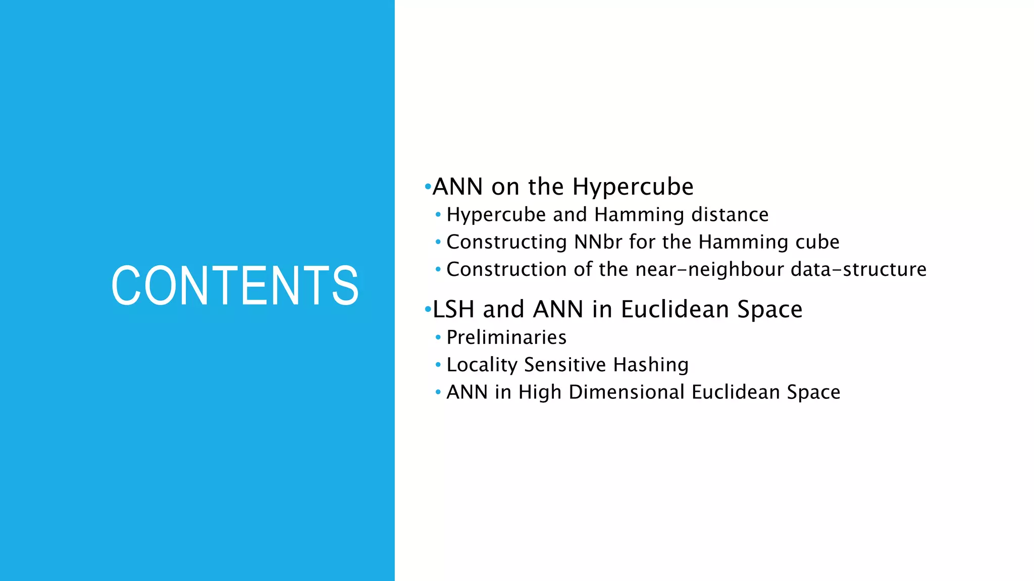 CONTENTS
•ANN on the Hypercube
• Hypercube and Hamming distance
• Constructing NNbr for the Hamming cube
• Construction of the near-neighbour data-structure
•LSH and ANN in Euclidean Space
• Preliminaries
• Locality Sensitive Hashing
• ANN in High Dimensional Euclidean Space
 