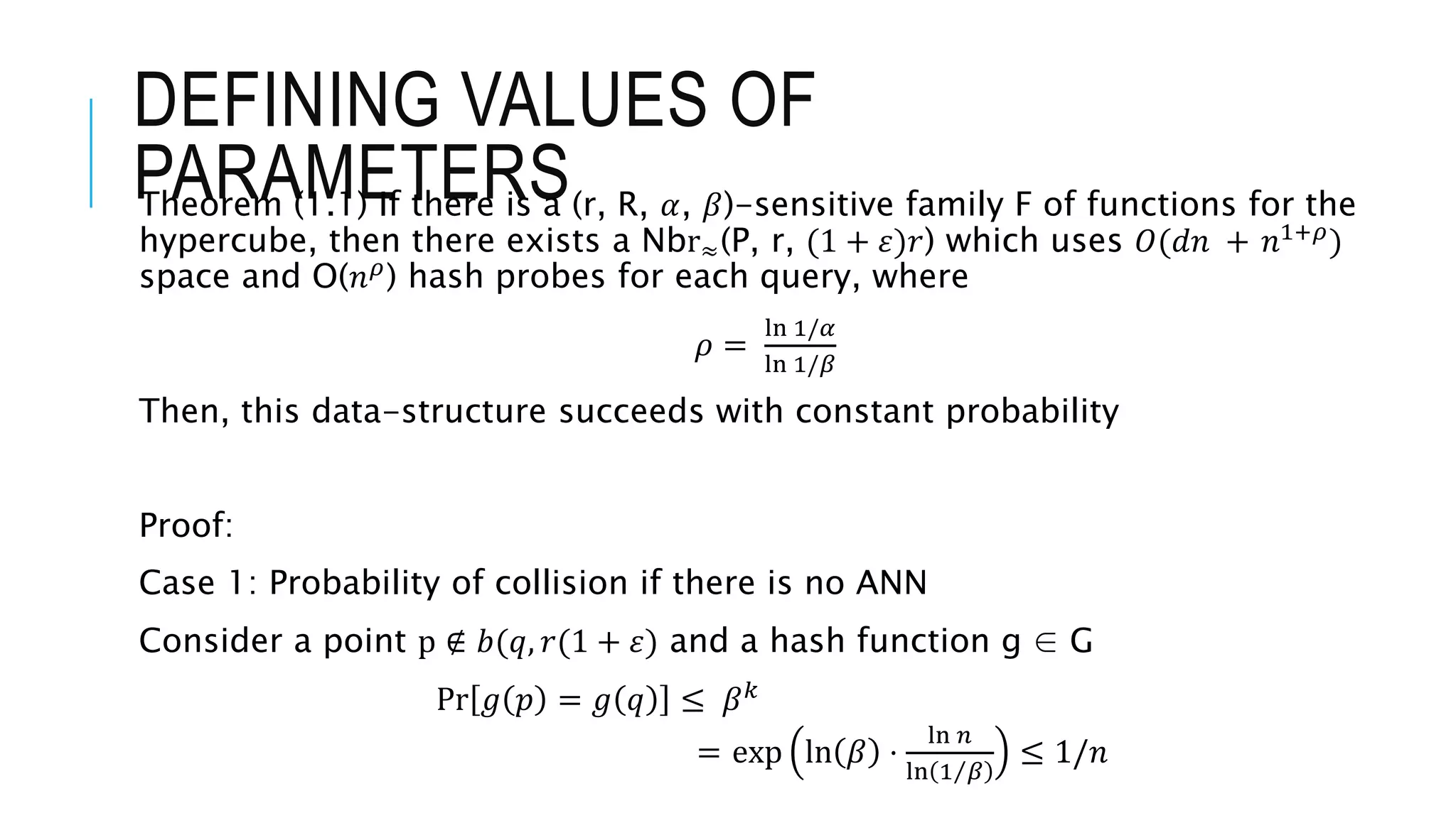 DEFINING VALUES OF
PARAMETERS
Theorem (1.1) If there is a (r, R, 𝛼, 𝛽)-sensitive family F of functions for the
hypercube, then there exists a Nbr≈(P, r, (1 + 𝜀)𝑟) which uses 𝑂(𝑑𝑛 + 𝑛1+𝜌)
space and O(𝑛𝜌
) hash probes for each query, where
𝜌 =
ln 1/𝛼
ln 1/𝛽
Then, this data-structure succeeds with constant probability
Proof:
Case 1: Probability of collision if there is no ANN
Consider a point p ∉ 𝑏(𝑞, 𝑟(1 + 𝜀) and a hash function g ∈ G
Pr 𝑔 𝑝 = 𝑔 𝑞 ≤ 𝛽𝑘
= exp ln 𝛽 ⋅
ln 𝑛
ln 1 𝛽
≤ 1/𝑛
 