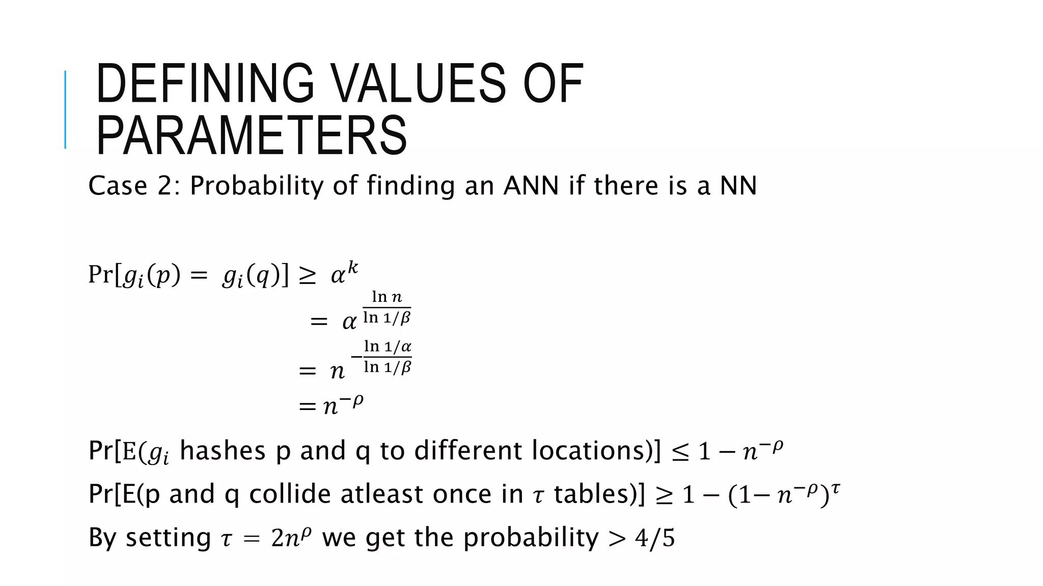 Case 2: Probability of finding an ANN if there is a NN
Pr 𝑔𝑖 𝑝 = 𝑔𝑖 𝑞 ≥ 𝛼𝑘
= 𝛼
ln 𝑛
ln 1/𝛽
= 𝑛
−
ln 1/𝛼
ln 1/𝛽
= 𝑛−𝜌
Pr[E(𝑔𝑖 hashes p and q to different locations)] ≤ 1 − 𝑛−𝜌
Pr[E(p and q collide atleast once in 𝜏 tables)] ≥ 1 − (1− 𝑛−𝜌)𝜏
By setting 𝜏 = 2𝑛𝜌 we get the probability > 4/5
DEFINING VALUES OF
PARAMETERS
 