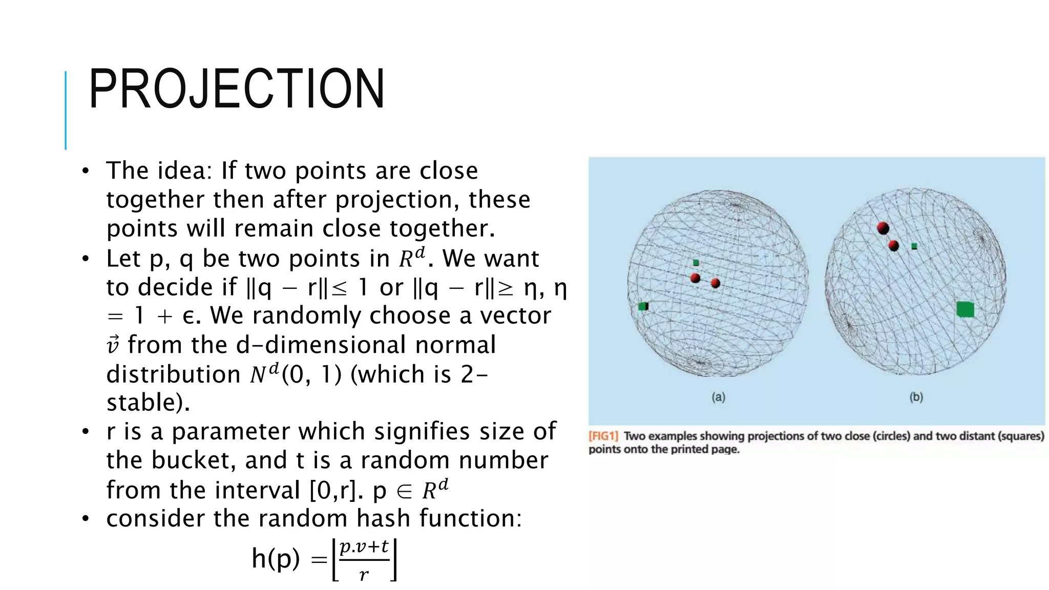 PROJECTION
• The idea: If two points are close
together then after projection, these
points will remain close together.
• Let p, q be two points in 𝑅𝑑
. We want
to decide if q − r ≤ 1 or q − r ≥ η, η
= 1 + ε. We randomly choose a vector
𝑣 from the d-dimensional normal
distribution 𝑁𝑑
(0, 1) (which is 2-
stable).
• r is a parameter which signifies size of
the bucket, and t is a random number
from the interval [0,r]. p ∈ 𝑅𝑑
• consider the random hash function:
h(p) =
𝑝.𝑣+𝑡
𝑟
 