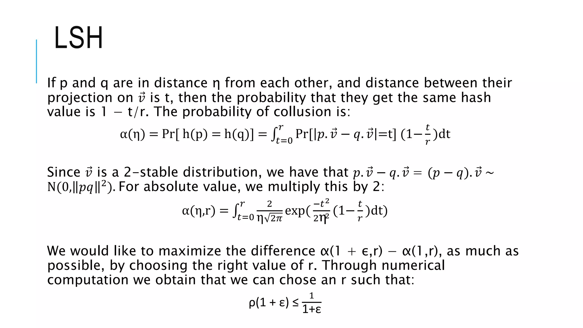 If p and q are in distance η from each other, and distance between their
projection on 𝑣 is t, then the probability that they get the same hash
value is 1 − t/r. The probability of collusion is:
α(η) = Pr[ h(p) = h(q)] = 𝑡=0
𝑟
Pr[ 𝑝. 𝑣 − 𝑞. 𝑣 =t] (1−
𝑡
𝑟
)ⅆt
Since 𝑣 is a 2-stable distribution, we have that 𝑝. 𝑣 − 𝑞. 𝑣 = (𝑝 − 𝑞). 𝑣 ∼
N(0, 𝑝𝑞 2
). For absolute value, we multiply this by 2:
α(η,r) = 𝑡=0
𝑟 2
η 2𝜋
exp(
−𝑡2
2η2 (1−
𝑡
𝑟
)ⅆt)
We would like to maximize the difference α(1 + ε,r) − α(1,r), as much as
possible, by choosing the right value of r. Through numerical
computation we obtain that we can chose an r such that:
ρ(1 + ε) ≤
1
1+ε
LSH
 