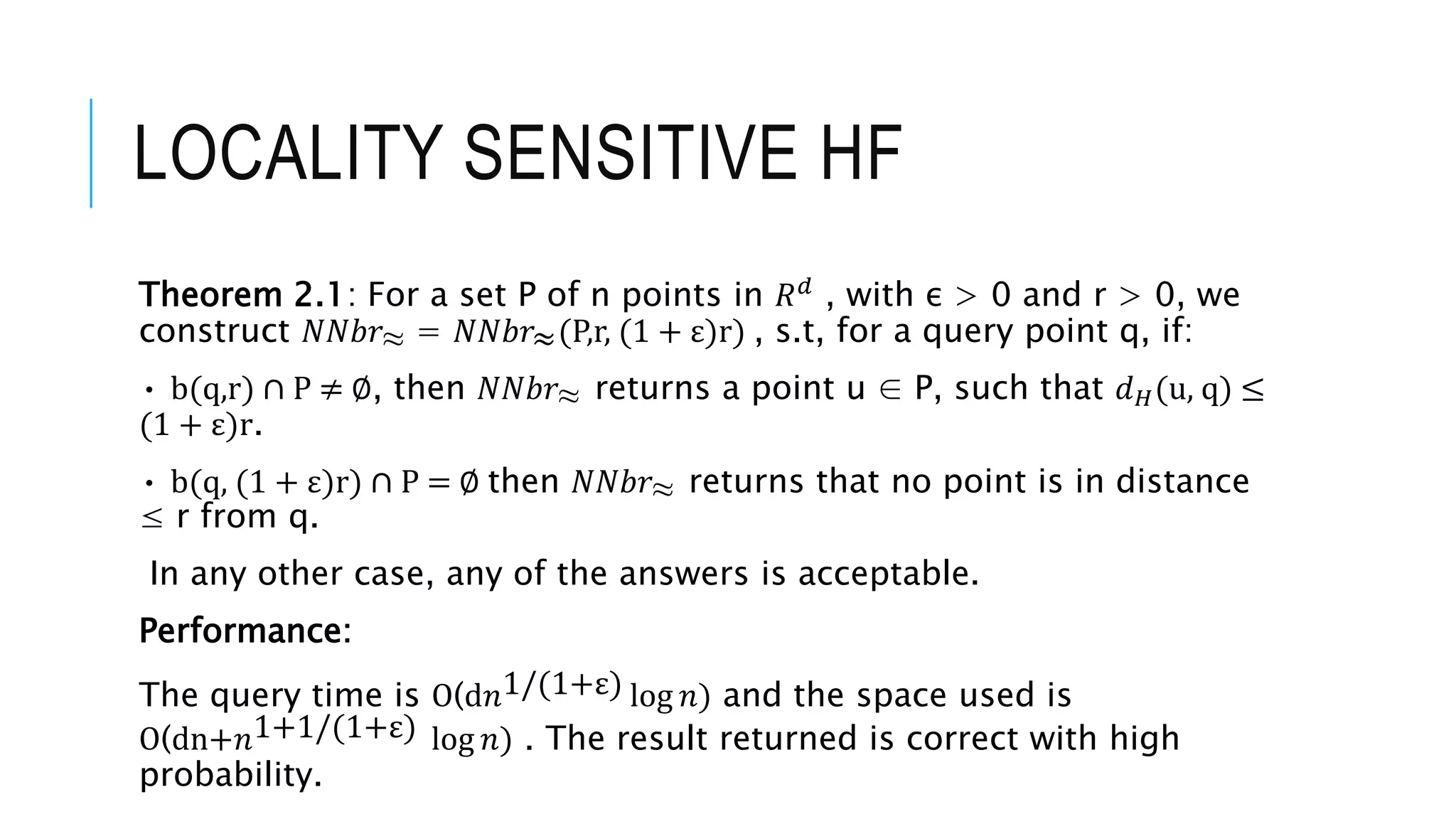 LOCALITY SENSITIVE HF
Theorem 2.1: For a set P of n points in 𝑅𝑑 , with ε > 0 and r > 0, we
construct 𝑁𝑁𝑏𝑟≈ = 𝑁𝑁𝑏𝑟≈(P,r, (1 + ε)r) , s.t, for a query point q, if:
• b(q,r) ∩ P ≠ ∅, then 𝑁𝑁𝑏𝑟≈ returns a point u ∈ P, such that 𝑑𝐻(u, q) ≤
(1 + ε)r.
• b(q, (1 + ε)r) ∩ P = ∅ then 𝑁𝑁𝑏𝑟≈ returns that no point is in distance
≤ r from q.
In any other case, any of the answers is acceptable.
Performance:
The query time is O(d𝑛1/(1+ε) log 𝑛) and the space used is
O(dn+𝑛1+1/(1+ε) log 𝑛) . The result returned is correct with high
probability.
 