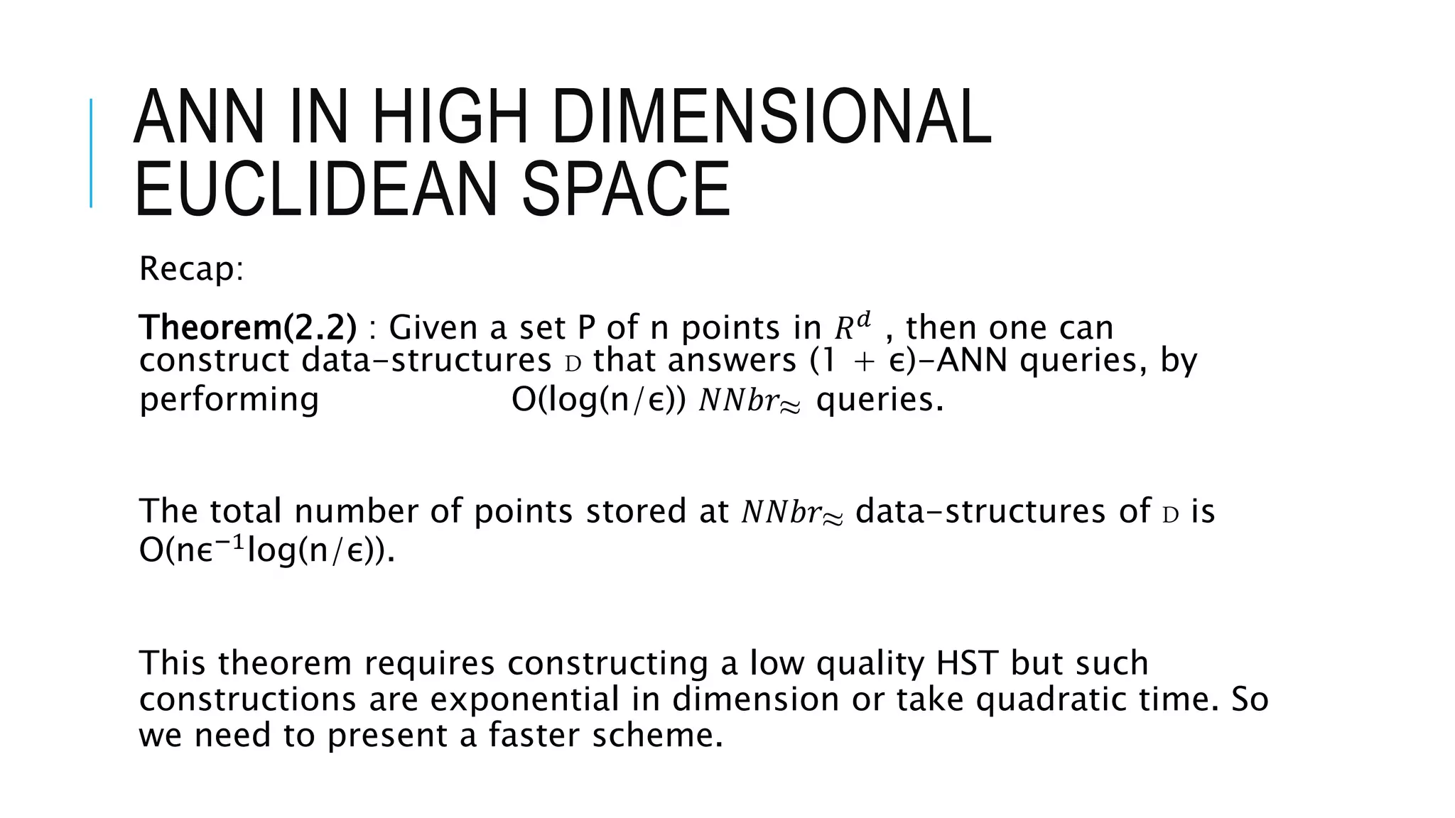 ANN IN HIGH DIMENSIONAL
EUCLIDEAN SPACE
Recap:
Theorem(2.2) : Given a set P of n points in 𝑅𝑑 , then one can
construct data-structures D that answers (1 + ε)-ANN queries, by
performing O(log(n/ε)) 𝑁𝑁𝑏𝑟≈ queries.
The total number of points stored at 𝑁𝑁𝑏𝑟≈ data-structures of D is
O(nε−1log(n/ε)).
This theorem requires constructing a low quality HST but such
constructions are exponential in dimension or take quadratic time. So
we need to present a faster scheme.
 