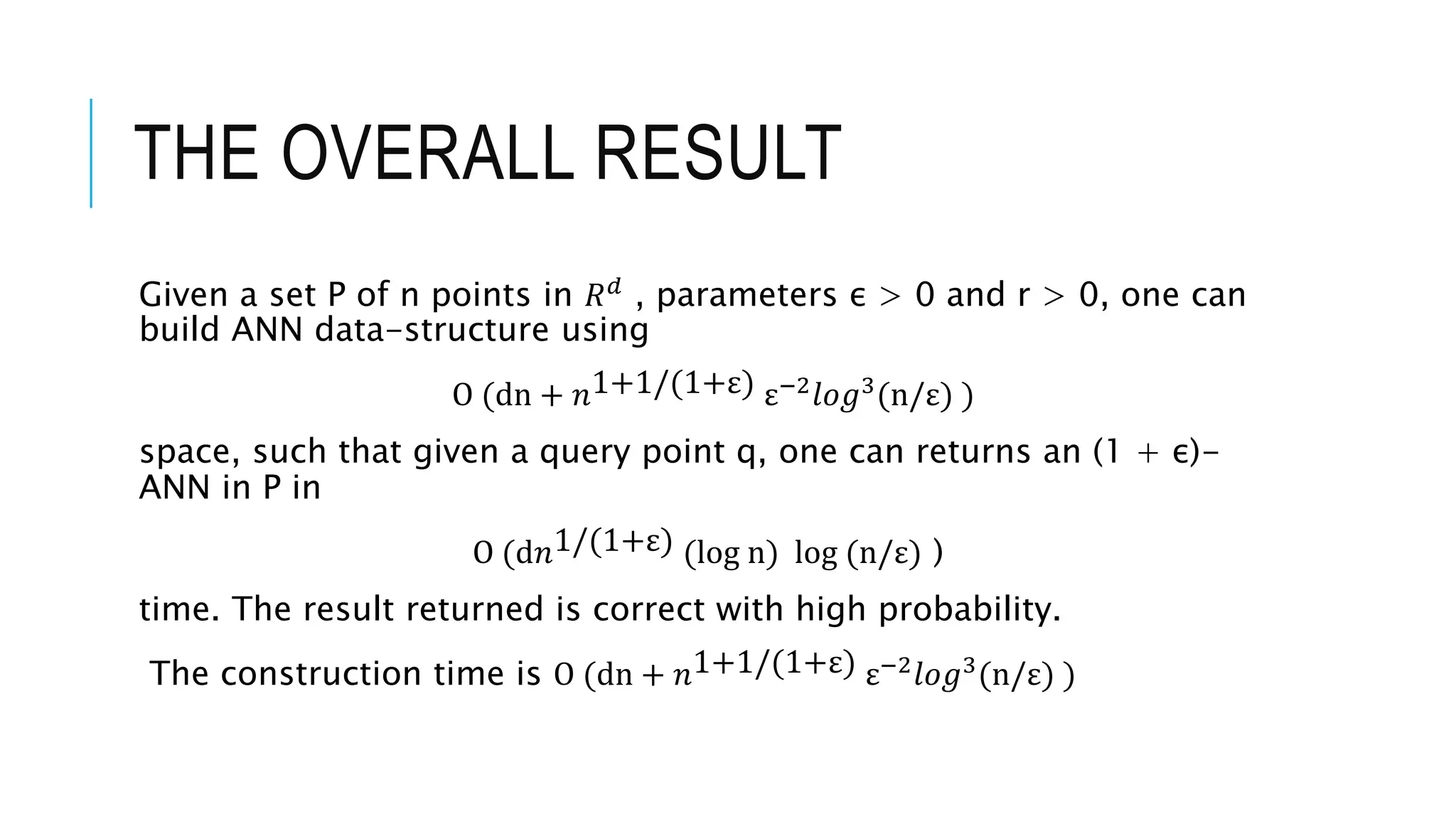 THE OVERALL RESULT
Given a set P of n points in 𝑅𝑑 , parameters ε > 0 and r > 0, one can
build ANN data-structure using
O (dn + 𝑛1+1/(1+ε) ε−2
𝑙𝑜𝑔3
(n/ε) )
space, such that given a query point q, one can returns an (1 + ε)-
ANN in P in
O (d𝑛1/(1+ε) (log n) log (n/ε) )
time. The result returned is correct with high probability.
The construction time is O (dn + 𝑛1+1/(1+ε) ε−2
𝑙𝑜𝑔3
(n/ε) )
 