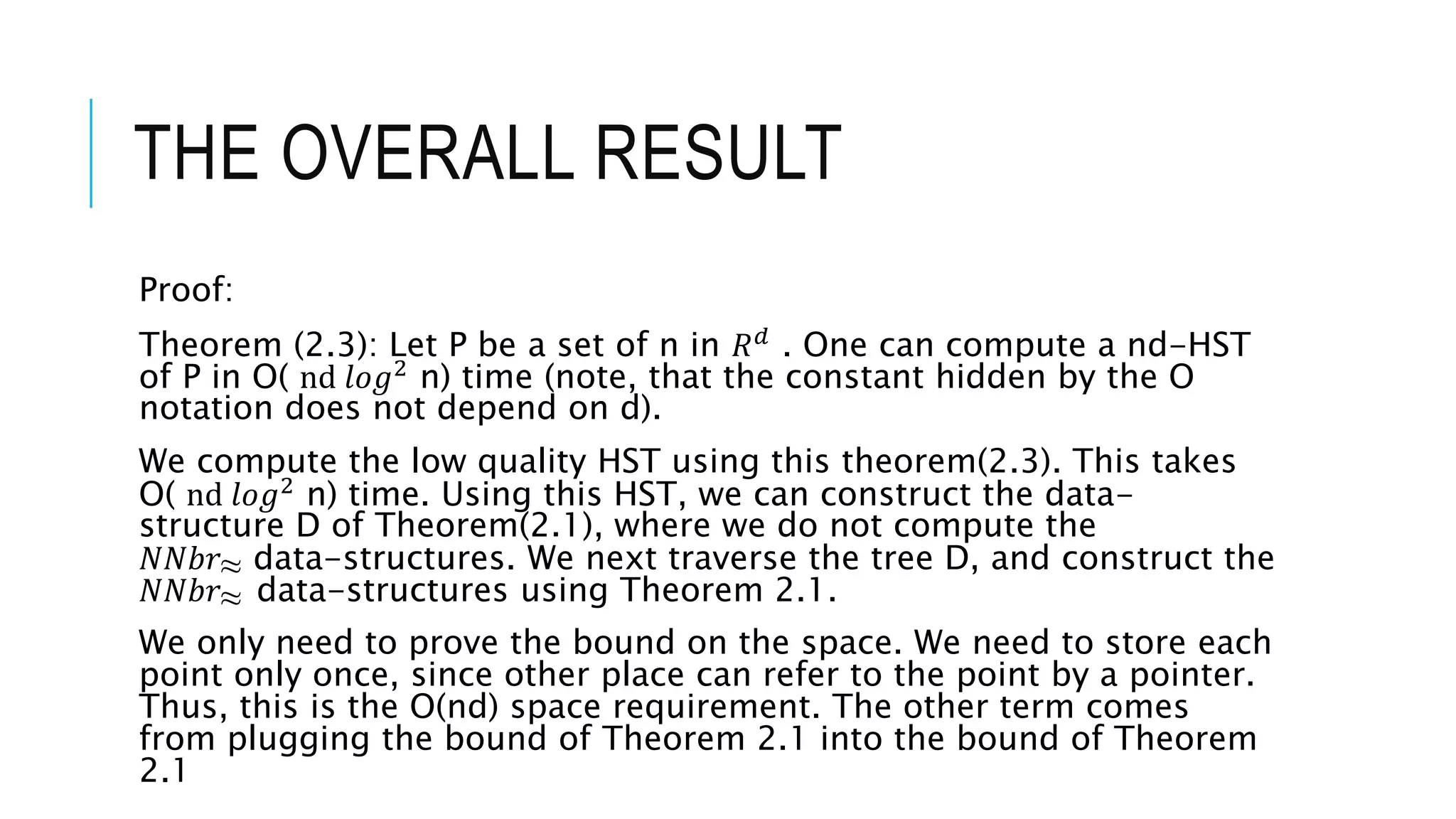THE OVERALL RESULT
Proof:
Theorem (2.3): Let P be a set of n in 𝑅𝑑
. One can compute a nd-HST
of P in O( nⅆ 𝑙𝑜𝑔2
n) time (note, that the constant hidden by the O
notation does not depend on d).
We compute the low quality HST using this theorem(2.3). This takes
O( nⅆ 𝑙𝑜𝑔2
n) time. Using this HST, we can construct the data-
structure D of Theorem(2.1), where we do not compute the
𝑁𝑁𝑏𝑟≈ data-structures. We next traverse the tree D, and construct the
𝑁𝑁𝑏𝑟≈ data-structures using Theorem 2.1.
We only need to prove the bound on the space. We need to store each
point only once, since other place can refer to the point by a pointer.
Thus, this is the O(nd) space requirement. The other term comes
from plugging the bound of Theorem 2.1 into the bound of Theorem
2.1
 