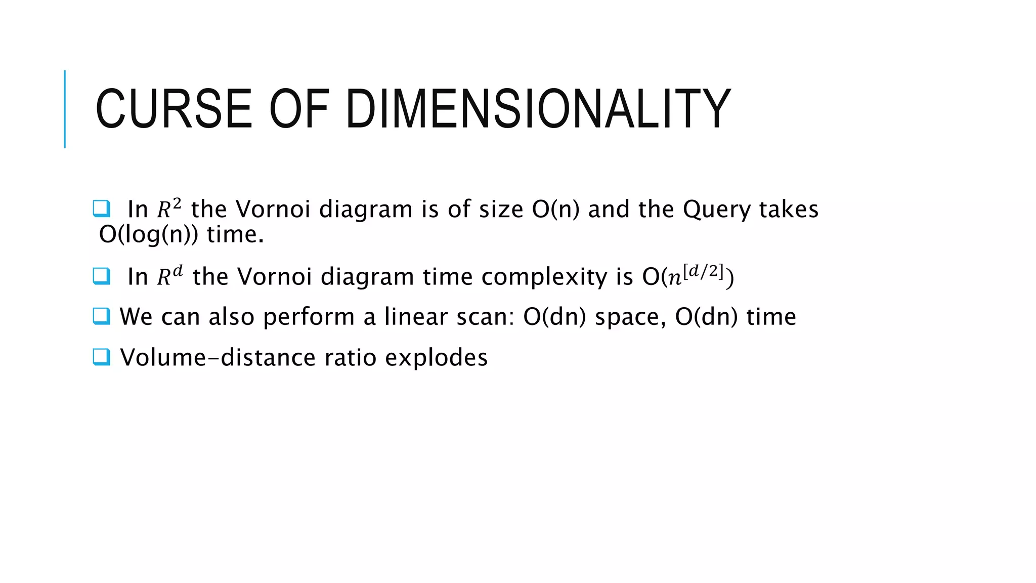 CURSE OF DIMENSIONALITY
 In 𝑅2
the Vornoi diagram is of size O(n) and the Query takes
O(log(n)) time.
 In 𝑅𝑑
the Vornoi diagram time complexity is O(𝑛[𝑑/2]
)
 We can also perform a linear scan: O(dn) space, O(dn) time
 Volume-distance ratio explodes
 