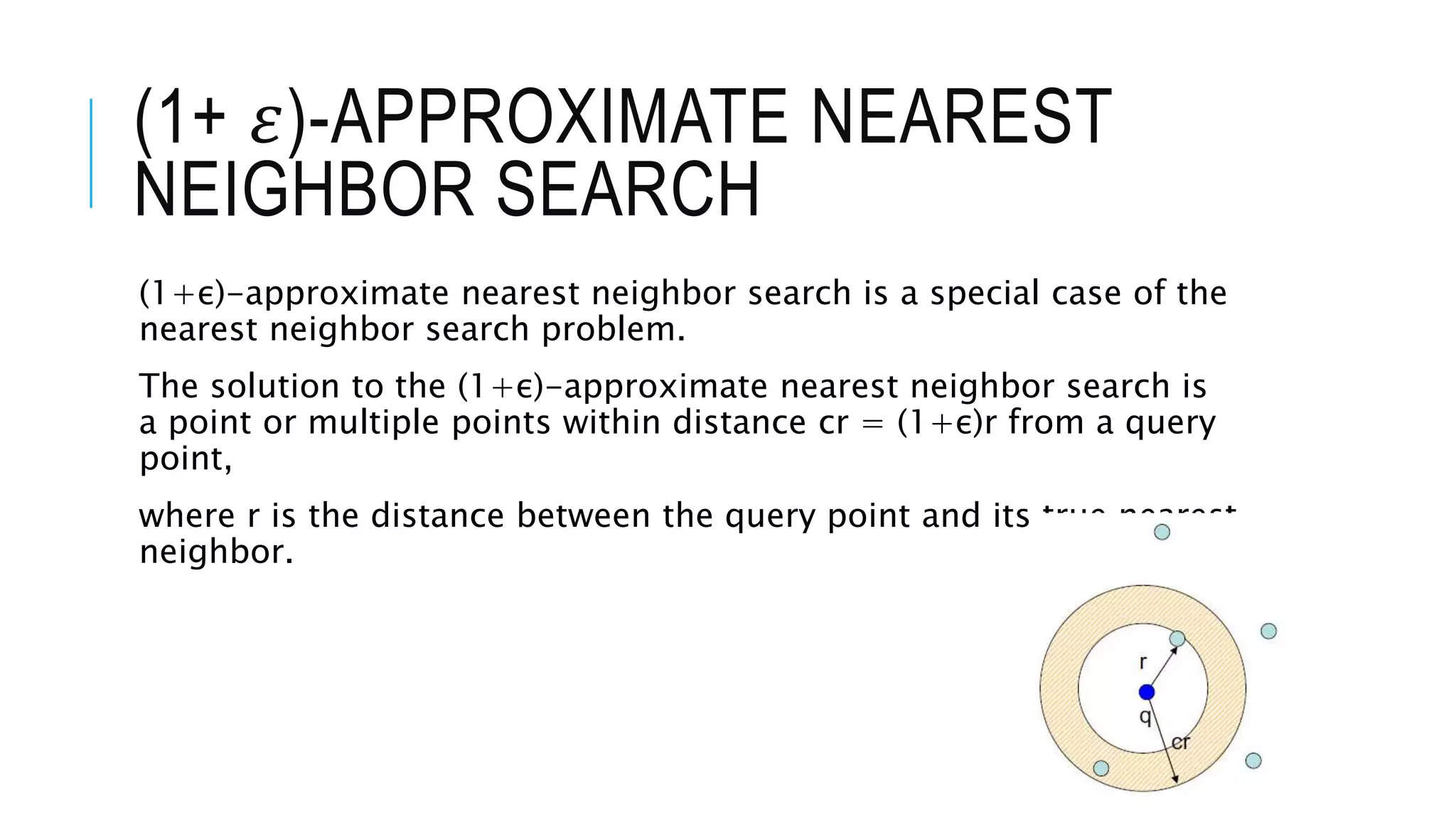(1+ 𝜀)-APPROXIMATE NEAREST
NEIGHBOR SEARCH
(1+ε)-approximate nearest neighbor search is a special case of the
nearest neighbor search problem.
The solution to the (1+ε)-approximate nearest neighbor search is
a point or multiple points within distance cr = (1+ε)r from a query
point,
where r is the distance between the query point and its true nearest
neighbor.
 