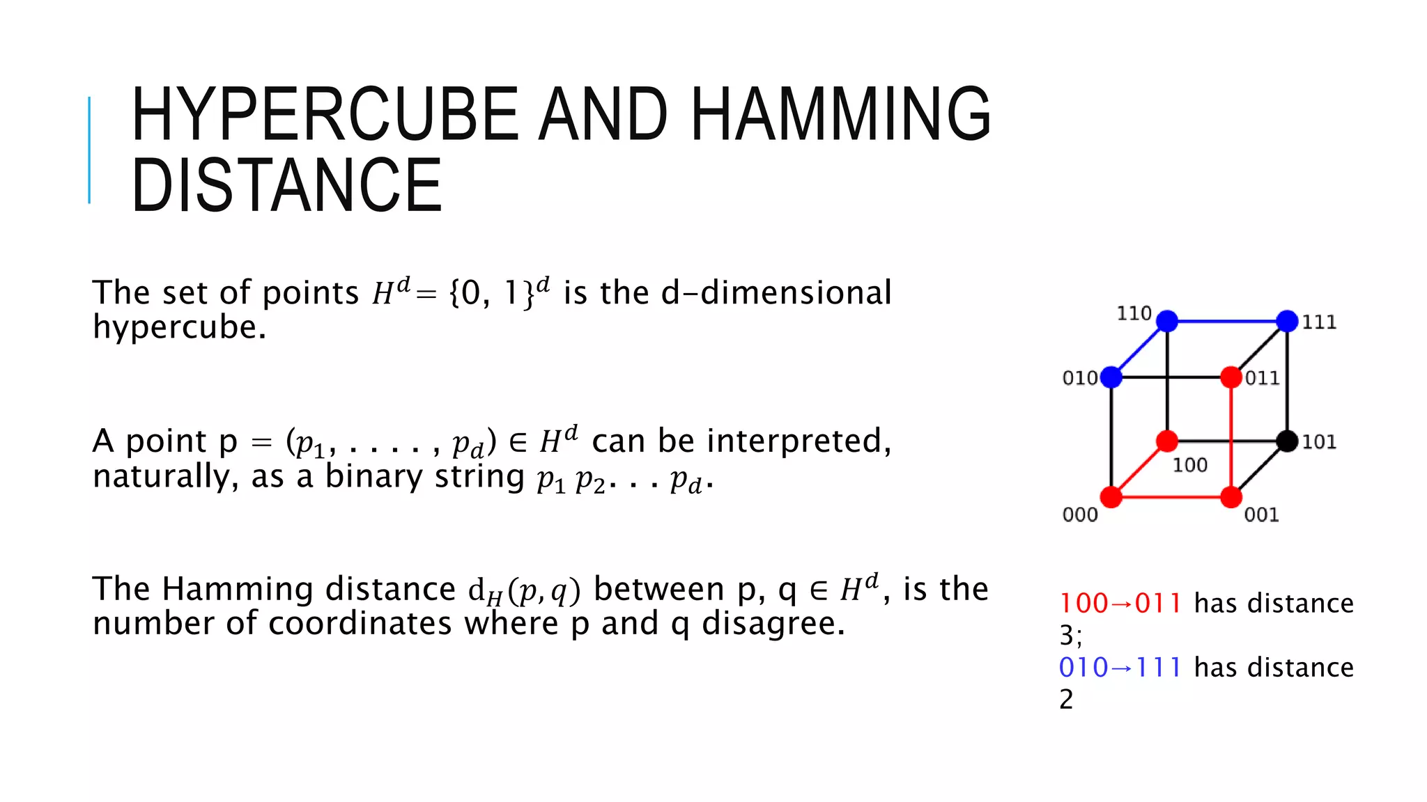 HYPERCUBE AND HAMMING
DISTANCE
The set of points 𝐻𝑑= {0, 1}𝑑 is the d-dimensional
hypercube.
A point p = (𝑝1, . . . . , 𝑝𝑑) ∈ 𝐻𝑑
can be interpreted,
naturally, as a binary string 𝑝1 𝑝2. . . 𝑝𝑑.
The Hamming distance ⅆ𝐻(𝑝, 𝑞) between p, q ∈ 𝐻𝑑
, is the
number of coordinates where p and q disagree.
100→011 has distance
3;
010→111 has distance
2
 