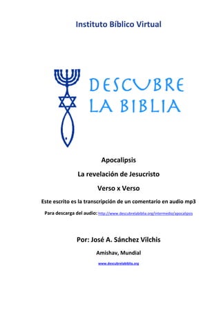 Instituto Bíblico Virtual
Apocalipsis
La revelación de Jesucristo
Verso x Verso
Este escrito es la transcripción de un comentario en audio mp3
Para descarga del audio: http://www.descubrelabiblia.org/intermedio/apocalipsis
Por: José A. Sánchez Vilchis
Amishav, Mundial
www.descubrelabiblia.org
 