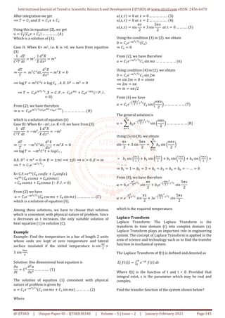 International Journal of Trend in Scientific Research and Development (IJTSRD) @ www.ijtsrd.com eISSN: 2456-6470
@ IJTSRD | Unique Paper ID – IJTSRD38348 | Volume – 5 | Issue – 2 | January-February 2021 Page 145
After integration we get
⟹ O E$,T/S	P E # EW
Using this in equation (2), we get
L E$ E # EW … … … … .
Which is a solution of (1).
Case II: When K= m2, i.e. K is >0, we have from equation
(3)
1
E O
SO
SM
X ,
1
P
S P
S#
X
⇒
SO
O
	X E SM,
S P
S#
X P 0	
⟹ log O X E M log E] 	, . ^. _ X 0
⟹ O 	E]I`FaF4
, P E. b. 	EcI`
EdIC`
∵ f. g.
0
From (2), we have therefore
⇒ L 	E]I`FaF4 ahij@8akilj@
… … … … … … . m
which is a solution of equation (1)
Case III: When K= - m2, i.e. K < 0, we have from (3)
1
E O
SO
SM
X ,
1
P
S P
S#
X
⇒
SO
O
	 X E SM,
S P
S#
X P 0	
⟹ log O 	 X E M n+oEp	,
A.E. _ X 0 ⇒ _ ±X. ∝ ±s. ⟹ t 0, s X
⟹ O EpIC`FaF4
,
X= C.F.=Iu
Ev	*+,s# Ew,./s#
=Ix
Ev	*+,X# Ew,./X#
= Ev	*+,X# Ew,./X# (∵ f. g. 0
From (2) we have
L EpIC`FaF4
Ev cos X# Ew sin X# … … … … … . E
which is a solution of equation (1).
Among these solutions, we have to choose that solution
which is consistent with physical nature of problem. Since
u decreases as t increases, the only suitable solution of
heat equation (1) is solution (C).
Example
Example: Find the temperature in a bar of length 2 units
whose ends are kept at zero temperature and lateral
surface insulated if the initial temperature is	,./
}
3	,./
c}
.
Solution: One dimensional heat equation is
KL
KM
E
K L
K#
… … … … . 1
The solution of equation (1) consistent with physical
nature of problem is given by
L E$IC`FaF4
E cos X# EW sin X# … … … … 2
Where
L #, M 0	TM	# 0 … … … … … . 3
L #, M 0	TM	# 2 … … … … … . 4
L #, M sin
~#
2
3 sin
5~#
2
	TM	M 0 … … … . 5
Using the condition (3) in (2), we obtain
0 E$IC`FaF4
E
⇒ E 0
From (2), we have therefore
L E$IC`FaF4
EW sin X# … … … … … … 6
Using condition (4) in (2), we obtain
0 E$IC`FaF4
EW sin 2X
⟹ sin 2X 0 ,.//~
⟹ 2X /~
⟹ X /~/2
From (6) we have
L E$IC6
€}
7
F
aF4
EW sin 6
/~#
2
7 … … … … … … 7
The general solution is
L • ‚€IC6
€}
7
F
aF4
∞
€ƒ$
sin 6
/~#
2
7 … … … … … … 8
Using (5) in (8), we obtain
sin
~#
2
3 sin
5~#
2
• ‚€
∞
€ƒ$
sin 6
/~#
2
7
= ‚$ sin 6
}
7 ‚ sin 6
}
7 ‚W sin 6
W}
7 ‚] sin 6
]}
7
⋯ … …
⇒ ‚$ 1 ‚c 3 ‚ ‚W ‚] ‚d ⋯ … 0
From (8), we have therefore
L ‚$IC
}F
]
aF4
	,./
~#
2
‚cIC6
c}
7
F
aF4
	,./
5~#
2
L IC
}F
]
aF4
	,./
~#
2
3IC6
c}
7
F
aF4
	,./
5~#
2
which is the required temperature.
Laplace Transform
Laplace Transform: The Laplace Transform is the
transform to time domain (t) into complex domain (s).
Laplace Transform plays an important role in engineering
system. The concept of Laplace Transform is applied in the
area of science and technology such as to find the transfer
function in mechanical system.
The Laplace Transform of f(t) is defined and denoted as
…†	‡ M ˆ ‰ IC;4
	‡ M 	SM	
∞
x
Where f(t) is the function of t and t > 0. Provided that
integral exist, s is the parameter which may be real and
complex.
Find the transfer function of the system shown below?
 