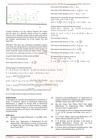 International Journal of Trend in Scientific Research and Development (IJTSRD)
@ IJTSRD | Unique Paper ID – IJTSRD38348
Transfer function: It is the relation between the output
and the input of a dynamic system written in complex
form (s). For a dynamic system with an input u(t) and an
output y(t) ,the transfer function H(s) is the ratio between
the complex representation (s) of the output Y(s) and
input U(s).
Whenever they give any mechanical translation system,
mass desk pot, spring will be in mechanical system. When
we have to find out the transfer function of the system we
need to take the output transfer by input
is in terms of # and input in terms ‡$. If we consider
we get transfer function of the system as fallow
First mass	X$, second mass X
Force due to the mass X$	is ‡X$ 	 	X$
QF
Q4
Taking Laplace Transform both side
0	 	X 	, P 	 , 	‚$	,	ŠP 	 , 	P$	 , ‹
0	 	P 	 , 	 X 	, + ‚$	, + ‚ 	,	 	Œ 	 	 	
P$	 , 	
`F	;F	8	•Ž	;	8	•F	;	8	•F	 	•F ;
	•Ž	;8	•F	
	
b$	 , 	 X$	, + ‚$	, Œ$ Œ 	
`F	;F	8	•
b$	 , 	 	P 	 , ‘	
Š	`Ž	;F	8	•Ž	;8	•Ž8	•F	‹	Š`F	;F
•
•F ;
’Ž	 ;
‘	
•Ž	;	8	•F
	`Ž	;F	8	•Ž	;8	•Ž8	•F	 	 `F	;F	8	•Ž	;	8	•F
It is a transfer function of given mechanical
CONCLUSION
In this paper we conclude that mathematics is backbone in
study of technical subject of Mechanical Engineering.
Mathematics is applied in various field of mechanical
engineering like maths is use in fluid mechanics, straight
of material, machine design etc. In this way mathematical
concept and procedure are used to solve problem in above
mentioned field.
References
[1] Musadoto, Strength of Materials, 1st
pp 1-15.
[2] Mayur Jain, “Application of Mathematics in civil
Engineering”, International Journal of Innovations
in Engineering and Technology (IJIET), Volume 8
Issue 3 June 2017.
International Journal of Trend in Scientific Research and Development (IJTSRD) @ www.ijtsrd.com
38348 | Volume – 5 | Issue – 2 | January-February
Transfer function: It is the relation between the output
and the input of a dynamic system written in complex
form (s). For a dynamic system with an input u(t) and an
output y(t) ,the transfer function H(s) is the ratio between
on (s) of the output Y(s) and
Whenever they give any mechanical translation system,
mass desk pot, spring will be in mechanical system. When
we have to find out the transfer function of the system we
transfer .Output
If we consider
•F ;
“Ž ”
we get transfer function of the system as fallow
Ž
4F
Force due to the spring Œ$ is
Force due to the desk pot ‚$ is
Force due to the spring Œ is
External force is equal to the sum of all internal forces.
‡$ M ‡X$ ‡Œ$ 	‡‚$ 	
‡$ M 	X$
QF
Ž
Q4F 	 Œ$#$ ‚$
Taking Laplace transform both side, we get
b$	 , 	X$	, P$	 ,
	P 	 , 	 Œ 	 	P$	 , 	P 	 ,
b$	 , 	 X$	, + ‚$	,
	Œ 	P 	 , .
Force acting on mass X 	.
Force due to the mass X 		.,	
Force due to the desk pot ‚$ is
Force due to the desk pot ‚
Force due to the spring Œ is
No external force acting on mass
0 ‡X 	 ‡‚$ 	‡‚ 	 ‡Œ
0	 	X 	
QF
F
Q4F 	 	‚$
Q
Q4
	 # #
‹ ‚ 	,	P 	 , 	Œ 	 	P 	 , 	P$	 , 	
	P$	 , 	 	‚$	, 	Œ 	 	
•Ž	;	8	•F	;	8	•F	 	•F ;
	•Ž	;8	•F	
	 	 ‚$	,	 	Œ 	P 	 ,
F	8	•Ž	;	8	•F	;	8	•F	‹•F ; C	 •Ž	;	8	•F
F
•Ž	;	8	•F
	•
	;	8	•F	 •F ; C	 •Ž	;	8	•F
F	•
It is a transfer function of given mechanical system.
In this paper we conclude that mathematics is backbone in
study of technical subject of Mechanical Engineering.
Mathematics is applied in various field of mechanical
mechanics, straight
of material, machine design etc. In this way mathematical
concept and procedure are used to solve problem in above
st ed, IWRE, 2018,
athematics in civil
Engineering”, International Journal of Innovations
in Engineering and Technology (IJIET), Volume 8
[3] Ananda K. and Gangadharaiah Y. H.” Applications of
Laplace Transforms in Engineering and Economics”
(IJTSRD) Volume 3(1), ISSN: 2394
[4] Aye Aye Aung1, New Thazin Wai2” How Apply
Mathematics in Engineering Fields “(IJTSRD)
Volume 3 Issue 5, August 2019.
[5] Dr. B. B Singh, A coarse in Engineering mathematics,
1st ed, Vol III, Synergy knowledge ware, pp 4.1
4.76.
[6] B. S. Grewal, Higher Engineering Mathematics, 13
edition, Khanna publisher, pp 564
[7] P. N. Wartikar and J.N. Wartikar, A text book of
Applied Mathematics, Volume 3,1
Vidyathri Griha Prakashan, pp 463
[8] H. K Dass, Advanced Engineering
edition, S.Chand Publication, pp 720
www.ijtsrd.com eISSN: 2456-6470
February 2021 Page 146
‡Œ$ 	Œ$#$
is ‡‚$ 	‚$
Q
Q4
	 #$ #
‡Œ 	Œ #$ 	# )
External force is equal to the sum of all internal forces.
	‡Œ
Q
Q4
	 #$ # 	Œ #$ 	# )
Taking Laplace transform both side, we get
Œ$ P$	 , 	‚$	,	 	P$	 ,
, 	
Œ$ Œ 	 	P$	 , 	 	 ‚$	,	
	‡X 	 	X 	
QF
F
Q4F
is ‡‚$ 	‚$
Q
Q4
	 # #$
is ‡‚ 	‚
Q F
Q4
	
‡Œ 	Œ # #$
No external force acting on mass X 	
#$ 	‚
Q F
Q4
	 Œ # #$
Ananda K. and Gangadharaiah Y. H.” Applications of
Laplace Transforms in Engineering and Economics”
3(1), ISSN: 2394-9333
Aye Aye Aung1, New Thazin Wai2” How Apply
Mathematics in Engineering Fields “(IJTSRD)
Volume 3 Issue 5, August 2019.
A coarse in Engineering mathematics,
ed, Vol III, Synergy knowledge ware, pp 4.1 –
ewal, Higher Engineering Mathematics, 13th
Khanna publisher, pp 564 – 571.
N. Wartikar and J.N. Wartikar, A text book of
Applied Mathematics, Volume 3,1st ed, Pune
Vidyathri Griha Prakashan, pp 463-584.
K Dass, Advanced Engineering Mathematics, 19th
edition, S.Chand Publication, pp 720-723.
 