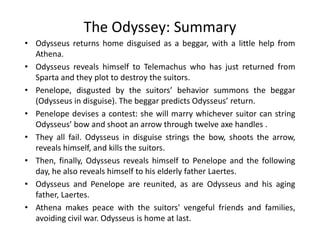 The Odyssey: Summary
• Odysseus returns home disguised as a beggar, with a little help from
Athena.
• Odysseus reveals himself to Telemachus who has just returned from
Sparta and they plot to destroy the suitors.
• Penelope, disgusted by the suitors’ behavior summons the beggar
(Odysseus in disguise). The beggar predicts Odysseus’ return.
• Penelope devises a contest: she will marry whichever suitor can string
Odysseus’ bow and shoot an arrow through twelve axe handles .Odysseus’ bow and shoot an arrow through twelve axe handles .
• They all fail. Odysseus in disguise strings the bow, shoots the arrow,
reveals himself, and kills the suitors.
• Then, finally, Odysseus reveals himself to Penelope and the following
day, he also reveals himself to his elderly father Laertes.
• Odysseus and Penelope are reunited, as are Odysseus and his aging
father, Laertes.
• Athena makes peace with the suitors' vengeful friends and families,
avoiding civil war. Odysseus is home at last.
 