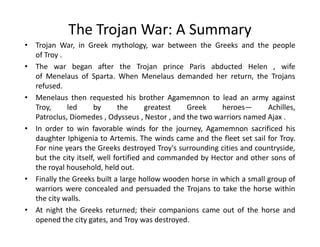 The Trojan War: A Summary
• Trojan War, in Greek mythology, war between the Greeks and the people
of Troy .
• The war began after the Trojan prince Paris abducted Helen , wife
of Menelaus of Sparta. When Menelaus demanded her return, the Trojans
refused.
• Menelaus then requested his brother Agamemnon to lead an army against
Troy, led by the greatest Greek heroes— Achilles,
Patroclus, Diomedes , Odysseus , Nestor , and the two warriors named Ajax .
In order to win favorable winds for the journey, Agamemnon sacrificed his• In order to win favorable winds for the journey, Agamemnon sacrificed his
daughter Iphigenia to Artemis. The winds came and the fleet set sail for Troy.
For nine years the Greeks destroyed Troy's surrounding cities and countryside,
but the city itself, well fortified and commanded by Hector and other sons of
the royal household, held out.
• Finally the Greeks built a large hollow wooden horse in which a small group of
warriors were concealed and persuaded the Trojans to take the horse within
the city walls.
• At night the Greeks returned; their companions came out of the horse and
opened the city gates, and Troy was destroyed.
 