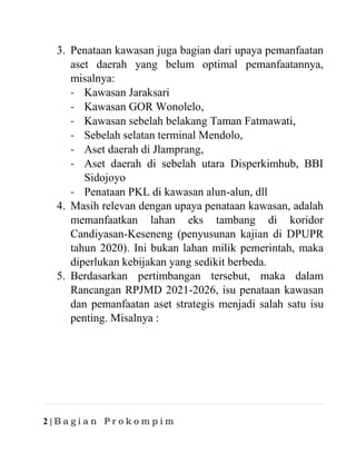 2 | B a g i a n P r o k o m p i m
3. Penataan kawasan juga bagian dari upaya pemanfaatan
aset daerah yang belum optimal pemanfaatannya,
misalnya:
- Kawasan Jaraksari
- Kawasan GOR Wonolelo,
- Kawasan sebelah belakang Taman Fatmawati,
- Sebelah selatan terminal Mendolo,
- Aset daerah di Jlamprang,
- Aset daerah di sebelah utara Disperkimhub, BBI
Sidojoyo
- Penataan PKL di kawasan alun-alun, dll
4. Masih relevan dengan upaya penataan kawasan, adalah
memanfaatkan lahan eks tambang di koridor
Candiyasan-Keseneng (penyusunan kajian di DPUPR
tahun 2020). Ini bukan lahan milik pemerintah, maka
diperlukan kebijakan yang sedikit berbeda.
5. Berdasarkan pertimbangan tersebut, maka dalam
Rancangan RPJMD 2021-2026, isu penataan kawasan
dan pemanfaatan aset strategis menjadi salah satu isu
penting. Misalnya :
 
