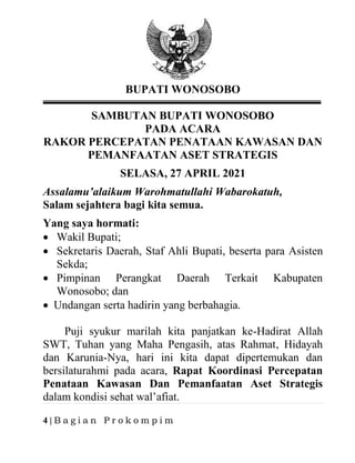 4 | B a g i a n P r o k o m p i m
BUPATI WONOSOBO
SAMBUTAN BUPATI WONOSOBO
PADA ACARA
RAKOR PERCEPATAN PENATAAN KAWASAN DAN
PEMANFAATAN ASET STRATEGIS
SELASA, 27 APRIL 2021
Assalamu’alaikum Warohmatullahi Wabarokatuh,
Salam sejahtera bagi kita semua.
Yang saya hormati:
• Wakil Bupati;
• Sekretaris Daerah, Staf Ahli Bupati, beserta para Asisten
Sekda;
• Pimpinan Perangkat Daerah Terkait Kabupaten
Wonosobo; dan
• Undangan serta hadirin yang berbahagia.
Puji syukur marilah kita panjatkan ke-Hadirat Allah
SWT, Tuhan yang Maha Pengasih, atas Rahmat, Hidayah
dan Karunia-Nya, hari ini kita dapat dipertemukan dan
bersilaturahmi pada acara, Rapat Koordinasi Percepatan
Penataan Kawasan Dan Pemanfaatan Aset Strategis
dalam kondisi sehat wal’afiat.
 