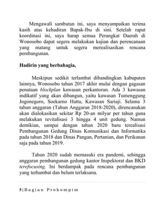 5 | B a g i a n P r o k o m p i m
Mengawali sambutan ini, saya menyampaikan terima
kasih atas kehadiran Bapak-Ibu di sini. Setelah rapat
koordinasi ini, saya harap semua Perangkat Daerah di
Wonosobo dapat segera melakukan kajian dan perencanaan
yang matang untuk segera merealisasikan rencana
pembangunan.
Hadirin yang berbahagia,
Meskipun sedikit terlambat dibandingkan kabupaten
lainnya, Wonosobo tahun 2017 akhir mulai dengan gagasan
penataan blockplan kawasan perkantoran. Ada 3 kawasan
indikatif yang akan dibangun, yaitu kawasan Tumenggung
Jogonegoro, Soekarno Hatta, Kawasan Sariaji. Selama 3
tahun anggaran (Tahun Anggaran 2018-2020), direncanakan
akan dialokasikan sekitar Rp 20-an milyar per tahun guna
melakukan revitalisasi 3 hingga 4 unit gedung. Namun
demikian, sampai dengan tahun 2020 baru terealisasi
Pembangunan Gedung Dinas Komunikasi dan Informatika
pada tahun 2018 dan Dinas Pangan, Pertanian, dan Perikanan
saja pada tahun 2019.
Tahun 2020 sudah memasuki era pandemi, sehingga
anggaran pembangunan gedung kantor Inspektorat dan BKD
terefocusing. Ini berdampak pada rencana pembangunan
yang terhambat dan belum terlaksana.
 