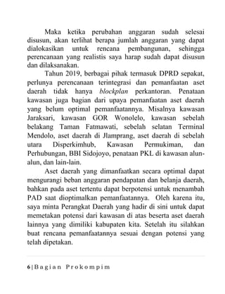 6 | B a g i a n P r o k o m p i m
Maka ketika perubahan anggaran sudah selesai
disusun, akan terlihat berapa jumlah anggaran yang dapat
dialokasikan untuk rencana pembangunan, sehingga
perencanaan yang realistis saya harap sudah dapat disusun
dan dilaksanakan.
Tahun 2019, berbagai pihak termasuk DPRD sepakat,
perlunya perencanaan terintegrasi dan pemanfaatan aset
daerah tidak hanya blockplan perkantoran. Penataan
kawasan juga bagian dari upaya pemanfaatan aset daerah
yang belum optimal pemanfaatannya. Misalnya kawasan
Jaraksari, kawasan GOR Wonolelo, kawasan sebelah
belakang Taman Fatmawati, sebelah selatan Terminal
Mendolo, aset daerah di Jlamprang, aset daerah di sebelah
utara Disperkimhub, Kawasan Permukiman, dan
Perhubungan, BBI Sidojoyo, penataan PKL di kawasan alun-
alun, dan lain-lain.
Aset daerah yang dimanfaatkan secara optimal dapat
mengurangi beban anggaran pendapatan dan belanja daerah,
bahkan pada aset tertentu dapat berpotensi untuk menambah
PAD saat dioptimalkan pemanfaatannya. Oleh karena itu,
saya minta Perangkat Daerah yang hadir di sini untuk dapat
memetakan potensi dari kawasan di atas beserta aset daerah
lainnya yang dimiliki kabupaten kita. Setelah itu silahkan
buat rencana pemanfaatannya sesuai dengan potensi yang
telah dipetakan.
 