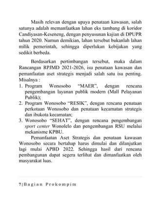 7 | B a g i a n P r o k o m p i m
Masih relevan dengan upaya penataan kawasan, salah
satunya adalah memanfaatkan lahan eks tambang di koridor
Candiyasan-Keseneng, dengan penyusunan kajian di DPUPR
tahun 2020. Namun demikian, lahan tersebut bukanlah lahan
milik pemerintah, sehingga diperlukan kebijakan yang
sedikit berbeda.
Berdasarkan pertimbangan tersebut, maka dalam
Rancangan RPJMD 2021-2026, isu penataan kawasan dan
pemanfaatan aset strategis menjadi salah satu isu penting.
Misalnya :
1. Program Wonosobo “MAER”, dengan rencana
pengembangan layanan publik modern (Mall Pelayanan
Publik);
2. Program Wonosobo “RESIK”, dengan rencana penataan
perkotaan Wonosobo dan penataan kecamatan strategis
dan ibukota kecamatan;
3. Wonosobo “SEHAT”, dengan rencana pengembangan
sport center Wonolelo dan pengembangan RSU melalui
mekanisme KPBU.
Pemanfaatan Aset Strategis dan penataan kawasan
Wonosobo secara bertahap harus dimulai dan dilanjutkan
lagi mulai APBD 2022. Sehingga hasil dari rencana
pembangunan dapat segera terlihat dan dimanfaatkan oleh
masyarakat luas.
 