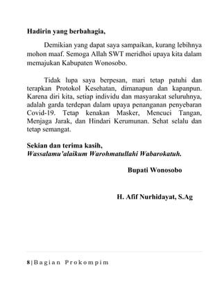 8 | B a g i a n P r o k o m p i m
Hadirin yang berbahagia,
Demikian yang dapat saya sampaikan, kurang lebihnya
mohon maaf. Semoga Allah SWT meridhoi upaya kita dalam
memajukan Kabupaten Wonosobo.
Tidak lupa saya berpesan, mari tetap patuhi dan
terapkan Protokol Kesehatan, dimanapun dan kapanpun.
Karena diri kita, setiap individu dan masyarakat seluruhnya,
adalah garda terdepan dalam upaya penanganan penyebaran
Covid-19. Tetap kenakan Masker, Mencuci Tangan,
Menjaga Jarak, dan Hindari Kerumunan. Sehat selalu dan
tetap semangat.
Sekian dan terima kasih,
Wassalamu’alaikum Warohmatullahi Wabarokatuh.
Bupati Wonosobo
H. Afif Nurhidayat, S.Ag
 