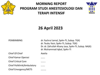 MORNING REPORT
PROGRAM STUDI ANESTESIOLOGI DAN
TERAPI INTENSIF
26 April 2023
PEMBIMBING dr. Fachrul Jamal, SpAn-TI, Subsp. TI(K)
dr. Teuku Yasir, SpAn-TI, Subsp. TI(K)
Dr. dr. Zafrullah Khany Jasa, SpAn-TI, Subsp. NA(K)
dr. Muhammad Iqbal, SpAn-TI
Chief Of Chief Aoelia
Chief Kamar Operasi …….
Chief Critical Care ……..
Chief Poliklinik/Ambulatory …….
Chief Emergency/METS ………
 