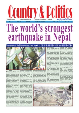 Country&PoliticsPolitical News Bulletin & BeyondNational Weekly dUVªh,.MikWyhfVDl
o"kZ % 3 vad % 47 ubZ fnYyh 27 vçSy] ls 3 ebZ 2015 ewY; % 2/- i`"B % 16
countryandpolitics.in
The world’s strongest
earthquake in NepalThe numbers to the 24-hour Control Room are +91 11 2301 2113, +91 11 2301 4104 and +91 11 2301 7905
Vipin
Kathmandu: Nepal was
struck by the worst earth-
quake in 80 years, leaving
nearly 1,500 people dead in
flattened houses and build-
ings including the iconic
Dharhara tower and
renowned Darbar Square in
the heart of Kathmandu.
Many priest were rescued
like Shri Maha Shraman Ji
and others who were pres-
ent in Nepal.
Another 34 were killed in
India, six in Tibet and two in
Bangladesh. Two Chinese
citizens died at the Nepal-
China border. Given the
scale of the destruction, the
death toll is almost certain to
rise, said Home Ministry offi-
cial Laxmi Dhakal.
The quake with a prelimi-
nary magnitude of 7.8 struck
before noon and was most
severely felt in the capital as
well as the densely populat-
ed Kathmandu Valley. A
magnitude-6.6 aftershock hit
about an hour later, and
smaller aftershocks contin-
ued to ripple through the
region for hours.
Dozens of people with
injuries were being brought
to the main hospital in cen-
tral Kathmandu.
The earthquake also shook
several cities across north-
ern India, and was felt as far
away as Lahore in Pakistan,
Lhasa in Tibet, and in
Dhaka, Bangladesh.
Following the quake,
Kathmandu’s international
airport was shut down.
A senior mountaineering
guide, Ang Tshering, said an
avalanche swept the face of
Mt. Everest after the earth-
quake, and government offi-
cials said at least 30 people
were injured.
The quake’s epicenter was
80 kilometers northwest of
Kathmandu, and it had a
depth of only 11 kilometers,
which is considered shallow
in geological terms. The
shallower the quake the
more destructive power it
carries, and witnesses said
the trembling and swaying of
the earth wen
t on for several minutes.
This U.S. Geological Survey
map, shows the epicentre of
the earthquake near
Lamjung, Nepal.
As the quake began to
intensify, residents ran out
of homes and buildings in
panic. Clouds of dust began
to swirl around them. Large
cracks opened up on streets
and walls.
Several buildings collapsed
in the center of the capital,
the ancient Old Kathmandu,
including centuries-old tem-
ples and towers, said resi-
dent Prachanda Saul to
reporters.
Among them was the nine-
storey Dharahara Tower,
one of Kathmandu’s land-
marks built by Nepal’s royal
rulers as a watchtower in the
1800s and a UNESCO-rec-
ognized historical monu-
ment. It was reduced to rub-
ble and there were reports
of people trapped under-
neath.
Video footage showed peo-
ple digging through the rub-
ble of the bricks form the
collapsed tower, looking for
survivors. In Kathmandu,
dozens of people were
gathered in the parking lot
of Norvic International
Hospital, where thin mat-
tresses were spread on the
ground for patients rushed
outside, some wearing hos-
pital pajamas. A woman
with a bandage on her head
sat in a set of chairs pulled
from the hospital waiting
room. Doctors and nurses
hooked up some patients to
IV drops in the parking lot,
or were giving people oxy-
gen.
The U.S. Geological
Survey revised the magni-
tude from 7.5 to 7.9 but
then lowered it to 7.8. It
said the quake hit at 11-56
a.m. local time (0611 GMT)
at Lamjung. It was the
largest shallow quake since
the 8.2 temblor off the
coast of Chile on April 1,
2014.
....Continued on Page 03
 