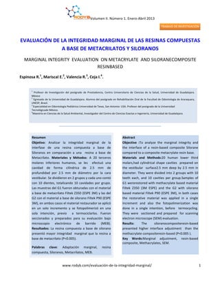 Volumen	
  II.	
  Número	
  1.	
  Enero-­‐Abril	
  2013	
  
www.rodyb.com/evaluación-­‐de-­‐la-­‐integridad-­‐marginal/	
  
	
  
1	
  
	
  
EVALUACIÓN	
  DE	
  LA	
  INTEGRIDAD	
  MARGINAL	
  DE	
  LAS	
  RESINAS	
  COMPUESTAS	
  
A	
  BASE	
  DE	
  METACRILATOS	
  Y	
  SILORANOS	
  
MARGINAL	
  INTEGRITY	
  	
  EVALUATION	
  	
  ON	
  METACRYLATE	
  	
  AND	
  SILORANECOMPOSITE	
  
RESINBASED	
  
Espinosa	
  R.1
,	
  Mariscal	
  E.2
,	
  Valencia	
  R.3
,	
  Ceja	
  I.4
.	
  	
  
	
  
	
  
	
  
	
  
	
  
	
  
	
  
	
  
	
  
	
  
	
  
	
  
	
  
	
  
	
  
	
  
	
  
	
  
	
  
	
  
	
  
	
  
	
  
	
  
	
  
	
  
	
  
	
  
	
  
1
	
   Profesor	
   de	
   lnvestigación	
   del	
   postgrado	
   de	
   Prostodoncia,	
   Centro	
   Universitario	
   de	
   Ciencias	
   de	
   la	
   Salud,	
   Universidad	
   de	
   Guadalajara.	
  
México	
  
2
	
  Egresado	
  de	
  la	
  Universidad	
  de	
  Guadalajara.	
  Alumno	
  del	
  postgrado	
  en	
  Rehabilitación	
  Oral	
  de	
  la	
  Facultad	
  de	
  Odontología	
  de	
  Araraquara,	
  
UNESP,	
  Brasil.	
  	
  
3	
  
Especialidad	
  en	
  Odontología	
  Pediátrica	
  Universidad	
  de	
  Texas,	
  San	
  Antonio-­‐	
  USA.	
  Profesor	
  del	
  postgrado	
  de	
  la	
  Universidad	
  	
  
Tecnológicade	
  México.	
  
4
Maestría	
  en	
  Ciencias	
  de	
  la	
  Salud	
  Ambiental,	
  Investigador	
  del	
  Centro	
  de	
  Ciencias	
  Exactas	
  e	
  Ingeniería,	
  Universidad	
  de	
  Guadalajara.	
  
	
  
en	
  Odontología	
  Pediátrica	
  	
  y	
  Ortodoncia.	
  
4	
  
Maestría	
  en	
  Ciencias	
  de	
  la	
  Salud	
  Ambiental,	
  Investigador	
  del	
  Centro	
  de	
  Ciencias	
  Exactas	
  e	
  Ingeniería,	
  Universidad	
  de	
  Guadalajara.
	
  
Resumen	
  
Objetivo:	
   Analizar	
   la	
   integridad	
   marginal	
   de	
   la	
  	
  
interfase	
   de	
   una	
   resina	
   compuesta	
   a	
   base	
   de	
  
Siloranos	
   en	
   comparación	
   a	
   una	
   	
   resina	
   a	
   base	
   de	
  
Metacrilato.	
   Materiales	
   y	
   Métodos:	
   A	
   20	
   terceros	
  
molares	
   inferiores	
   humanos,	
   se	
   les	
   	
   efectuó	
   una	
  
cavidad	
   de	
   forma	
   cilíndrica	
   de	
   2.5	
   mm	
   de	
  
profundidad	
   por	
   2.5	
   mm	
   de	
   diámetro	
   por	
   la	
   cara	
  
vestibular.	
  Se	
  dividieron	
  en	
  2	
  grupos	
  y	
  cada	
  uno	
  contó	
  
con	
  10	
  dientes,	
  totalizando	
  10	
  cavidades	
  por	
  grupo.	
  
Las	
  muestras	
  del	
  G1	
  fueron	
  obturadas	
  con	
  el	
  material	
  
a	
  base	
  de	
  metacrilato	
  Filtek	
  Z350	
  (ESPE	
  3M)	
  y	
  las	
  del	
  
G2	
  con	
  el	
  material	
  a	
  base	
  de	
  silorano	
  Filtek	
  P90	
  (ESPE	
  
3M),	
  en	
  ambos	
  casos	
  el	
  material	
  restaurador	
  se	
  aplicó	
  	
  
en	
   un	
   solo	
   incremento	
   y	
   se	
   fotopolimerizó	
   en	
   una	
  
sola	
   intención,	
   previo	
   	
   a	
   termociclarlos.	
   Fueron	
  
seccionados	
   y	
   preparados	
   para	
   su	
   evaluación	
   bajo	
  
microscopio	
   electrónico	
   de	
   barrido	
   (MEB).	
  
Resultados:	
   La	
   resina	
   compuesta	
   a	
   base	
   de	
   silorano	
  
presentó	
  mayor	
  integridad	
  	
  marginal	
  que	
  la	
  resina	
  a	
  
base	
  de	
  metacrilato	
  (P<0.005).	
  
Palabras	
   clave:	
   Adaptación	
   marginal,	
   resina	
  
compuesta,	
  Siloranos,	
  Metacrilatos,	
  MEB.	
  	
  
Abstract	
  	
  
Objective	
   :To	
   analyze	
   the	
   marginal	
   integrity	
   and	
  
the	
   interface	
   of	
   a	
   resin-­‐based	
   composite	
   Silorane	
  
compared	
  to	
  a	
  composite	
  metacrylate	
  resin	
  base.	
  	
  
Materials	
   and	
   Methods:20	
   human	
   lower	
   third	
  
molars,had	
  cylindrical	
  shape	
  cavities	
  	
  prepared	
  on	
  
the	
  vestibular	
  	
  surface2.5	
  mm	
  deep	
  by	
  2.5	
  mm	
  in	
  
diameter.	
  They	
  were	
  divided	
  into	
  2	
  groups	
  with	
  10	
  
teeth	
   each,	
   and	
   10	
   cavities	
   per	
   group.Samples	
   of	
  	
  
G1	
  wererestored	
  with	
  methacrylate	
  based	
  material	
  
Filtek	
   Z350	
   (3M	
   ESPE)	
   and	
   the	
   G2	
   with	
   silorano	
  
based	
  material	
  Filtek	
  P90	
  (ESPE	
  3M),	
  in	
  both	
  cases	
  
the	
   restorative	
   material	
   was	
   applied	
   in	
   a	
   single	
  
increment	
   and	
   also	
   the	
   fotopolimerization	
   was	
  
done	
   in	
   a	
   single	
   intention,	
   before	
   	
   termocycling.	
  
They	
   were	
   	
   sectioned	
   and	
   prepared	
   	
   for	
   scanning	
  
electron	
  microscope	
  (SEM)	
  evaluation.	
  
Results:	
   The	
   siloranocompositeresin-­‐based	
  
presented	
   higher	
   interface	
   adjustment	
   	
   than	
   the	
  
methacrylate	
  compositeresin-­‐based	
  (P<0.005	
  ).	
  
Key	
   Words:Marginal	
   adjustment,	
   resin-­‐based	
  
composite,	
  Methacrylates,	
  SEM.	
  
	
  
	
  
 