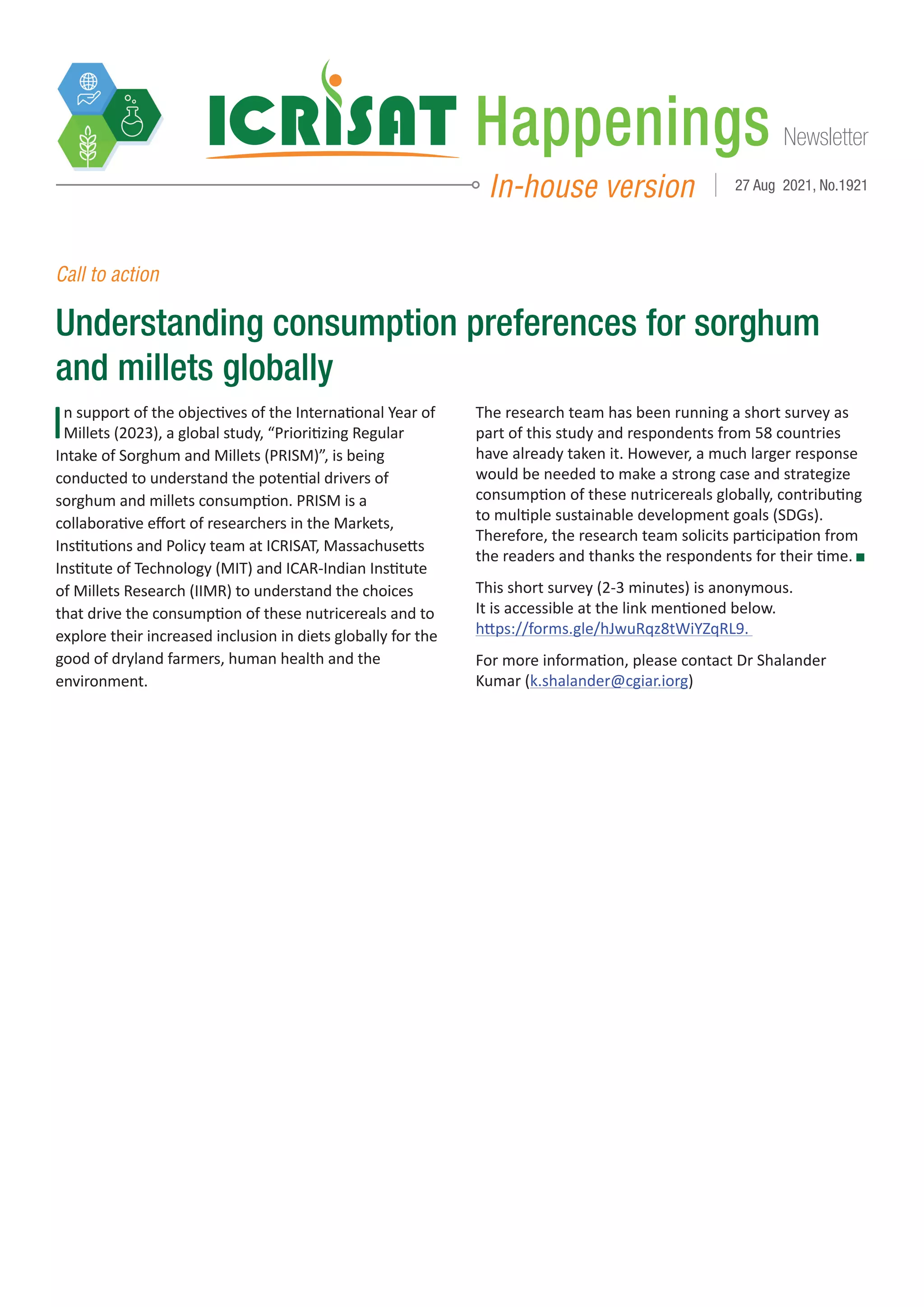 Newsletter
Happenings
In-house version 27 Aug 2021, No.1921
Call to action
Understanding consumption preferences for sorghum
and millets globally
In support of the objectives of the International Year of
Millets (2023), a global study, “Prioritizing Regular
Intake of Sorghum and Millets (PRISM)”, is being
conducted to understand the potential drivers of
sorghum and millets consumption. PRISM is a
collaborative effort of researchers in the Markets,
Institutions and Policy team at ICRISAT, Massachusetts
Institute of Technology (MIT) and ICAR-Indian Institute
of Millets Research (IIMR) to understand the choices
that drive the consumption of these nutricereals and to
explore their increased inclusion in diets globally for the
good of dryland farmers, human health and the
environment.
The research team has been running a short survey as
part of this study and respondents from 58 countries
have already taken it. However, a much larger response
would be needed to make a strong case and strategize
consumption of these nutricereals globally, contributing
to multiple sustainable development goals (SDGs).
Therefore, the research team solicits participation from
the readers and thanks the respondents for their time.
This short survey (2-3 minutes) is anonymous.
It is accessible at the link mentioned below.
https://forms.gle/hJwuRqz8tWiYZqRL9.
For more information, please contact Dr Shalander
Kumar (k.shalander@cgiar.iorg)
