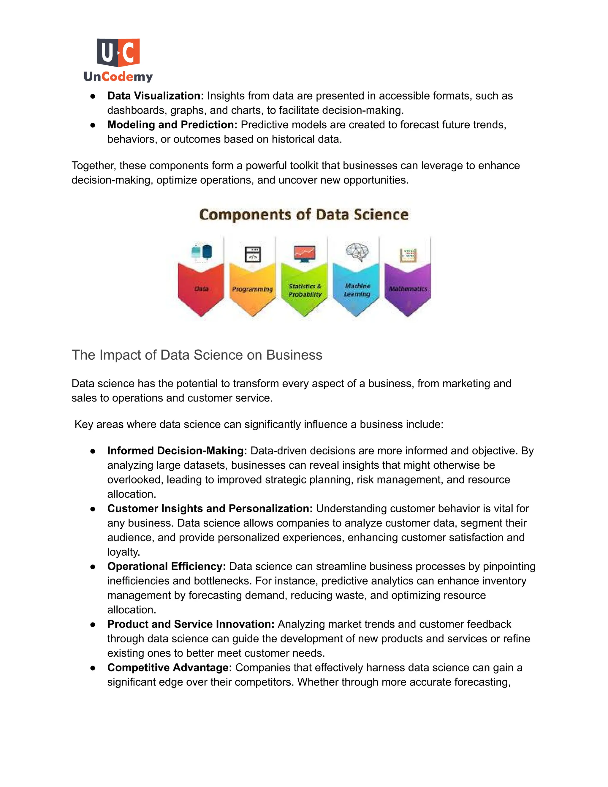 ● Data Visualization: Insights from data are presented in accessible formats, such as
dashboards, graphs, and charts, to facilitate decision-making.
● Modeling and Prediction: Predictive models are created to forecast future trends,
behaviors, or outcomes based on historical data.
Together, these components form a powerful toolkit that businesses can leverage to enhance
decision-making, optimize operations, and uncover new opportunities.
The Impact of Data Science on Business
Data science has the potential to transform every aspect of a business, from marketing and
sales to operations and customer service.
Key areas where data science can significantly influence a business include:
● Informed Decision-Making: Data-driven decisions are more informed and objective. By
analyzing large datasets, businesses can reveal insights that might otherwise be
overlooked, leading to improved strategic planning, risk management, and resource
allocation.
● Customer Insights and Personalization: Understanding customer behavior is vital for
any business. Data science allows companies to analyze customer data, segment their
audience, and provide personalized experiences, enhancing customer satisfaction and
loyalty.
● Operational Efficiency: Data science can streamline business processes by pinpointing
inefficiencies and bottlenecks. For instance, predictive analytics can enhance inventory
management by forecasting demand, reducing waste, and optimizing resource
allocation.
● Product and Service Innovation: Analyzing market trends and customer feedback
through data science can guide the development of new products and services or refine
existing ones to better meet customer needs.
● Competitive Advantage: Companies that effectively harness data science can gain a
significant edge over their competitors. Whether through more accurate forecasting,
 