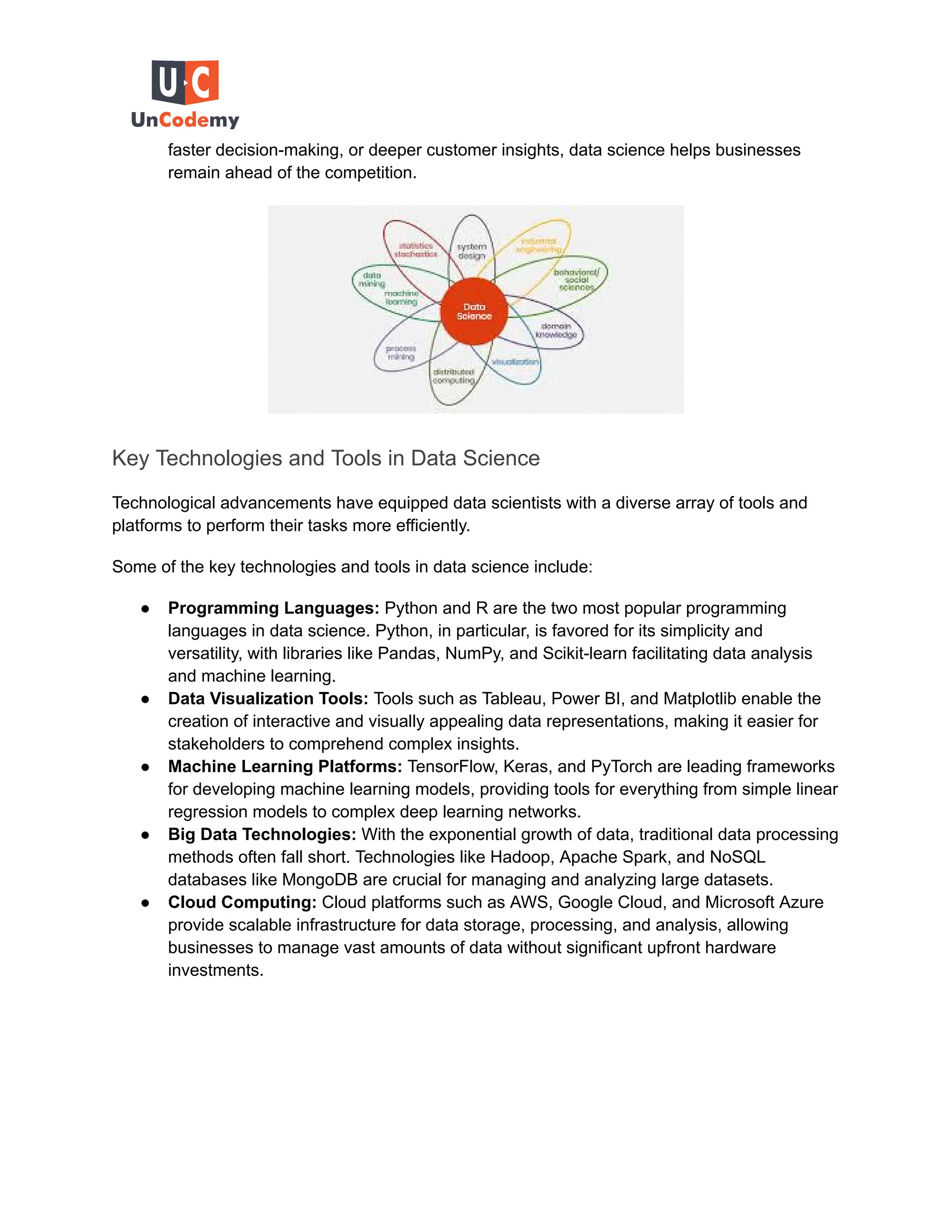 faster decision-making, or deeper customer insights, data science helps businesses
remain ahead of the competition.
Key Technologies and Tools in Data Science
Technological advancements have equipped data scientists with a diverse array of tools and
platforms to perform their tasks more efficiently.
Some of the key technologies and tools in data science include:
● Programming Languages: Python and R are the two most popular programming
languages in data science. Python, in particular, is favored for its simplicity and
versatility, with libraries like Pandas, NumPy, and Scikit-learn facilitating data analysis
and machine learning.
● Data Visualization Tools: Tools such as Tableau, Power BI, and Matplotlib enable the
creation of interactive and visually appealing data representations, making it easier for
stakeholders to comprehend complex insights.
● Machine Learning Platforms: TensorFlow, Keras, and PyTorch are leading frameworks
for developing machine learning models, providing tools for everything from simple linear
regression models to complex deep learning networks.
● Big Data Technologies: With the exponential growth of data, traditional data processing
methods often fall short. Technologies like Hadoop, Apache Spark, and NoSQL
databases like MongoDB are crucial for managing and analyzing large datasets.
● Cloud Computing: Cloud platforms such as AWS, Google Cloud, and Microsoft Azure
provide scalable infrastructure for data storage, processing, and analysis, allowing
businesses to manage vast amounts of data without significant upfront hardware
investments.
 