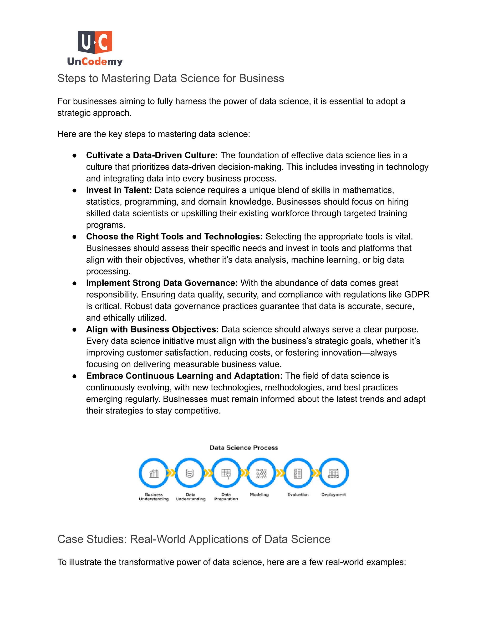 Steps to Mastering Data Science for Business
For businesses aiming to fully harness the power of data science, it is essential to adopt a
strategic approach.
Here are the key steps to mastering data science:
● Cultivate a Data-Driven Culture: The foundation of effective data science lies in a
culture that prioritizes data-driven decision-making. This includes investing in technology
and integrating data into every business process.
● Invest in Talent: Data science requires a unique blend of skills in mathematics,
statistics, programming, and domain knowledge. Businesses should focus on hiring
skilled data scientists or upskilling their existing workforce through targeted training
programs.
● Choose the Right Tools and Technologies: Selecting the appropriate tools is vital.
Businesses should assess their specific needs and invest in tools and platforms that
align with their objectives, whether it’s data analysis, machine learning, or big data
processing.
● Implement Strong Data Governance: With the abundance of data comes great
responsibility. Ensuring data quality, security, and compliance with regulations like GDPR
is critical. Robust data governance practices guarantee that data is accurate, secure,
and ethically utilized.
● Align with Business Objectives: Data science should always serve a clear purpose.
Every data science initiative must align with the business’s strategic goals, whether it’s
improving customer satisfaction, reducing costs, or fostering innovation—always
focusing on delivering measurable business value.
● Embrace Continuous Learning and Adaptation: The field of data science is
continuously evolving, with new technologies, methodologies, and best practices
emerging regularly. Businesses must remain informed about the latest trends and adapt
their strategies to stay competitive.
Case Studies: Real-World Applications of Data Science
To illustrate the transformative power of data science, here are a few real-world examples:
 