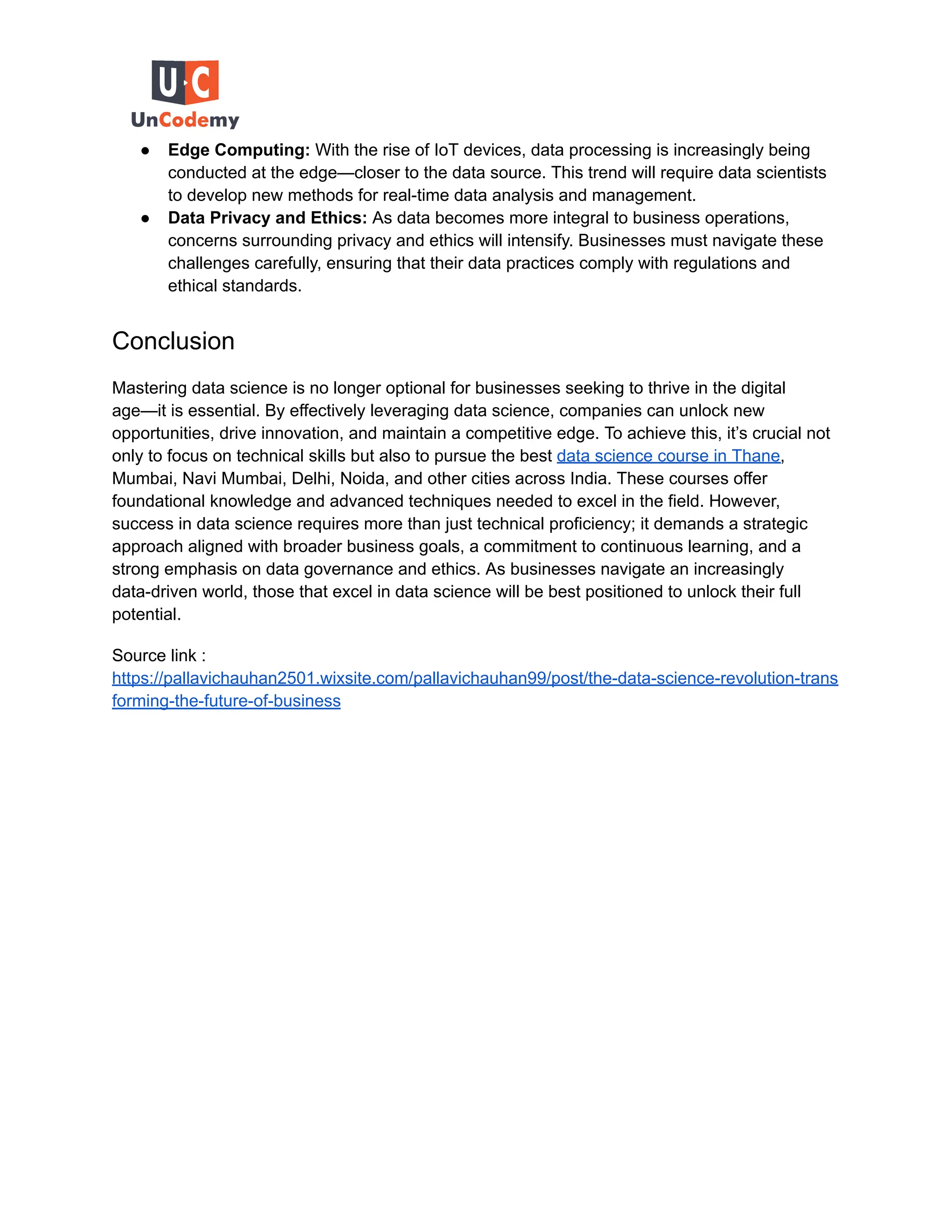 ● Edge Computing: With the rise of IoT devices, data processing is increasingly being
conducted at the edge—closer to the data source. This trend will require data scientists
to develop new methods for real-time data analysis and management.
● Data Privacy and Ethics: As data becomes more integral to business operations,
concerns surrounding privacy and ethics will intensify. Businesses must navigate these
challenges carefully, ensuring that their data practices comply with regulations and
ethical standards.
Conclusion
Mastering data science is no longer optional for businesses seeking to thrive in the digital
age—it is essential. By effectively leveraging data science, companies can unlock new
opportunities, drive innovation, and maintain a competitive edge. To achieve this, it’s crucial not
only to focus on technical skills but also to pursue the best data science course in Thane,
Mumbai, Navi Mumbai, Delhi, Noida, and other cities across India. These courses offer
foundational knowledge and advanced techniques needed to excel in the field. However,
success in data science requires more than just technical proficiency; it demands a strategic
approach aligned with broader business goals, a commitment to continuous learning, and a
strong emphasis on data governance and ethics. As businesses navigate an increasingly
data-driven world, those that excel in data science will be best positioned to unlock their full
potential.
Source link :
https://pallavichauhan2501.wixsite.com/pallavichauhan99/post/the-data-science-revolution-trans
forming-the-future-of-business
 