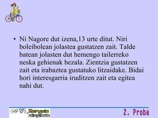 Ni Nagore dut izena,13 urte ditut. Niri boleibolean jolastea gustatzen zait. Talde batean jolasten dut hemengo tailerreko neska gehienak bezala. Zientzia gustatzen zait eta irabaztea gustatuko litzaidake. Bidai hori interesgarria iruditzen zait eta egitea nahi dut. 
