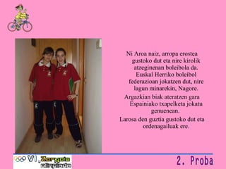 Ni Aroa naiz, arropa erostea gustoko dut eta nire kirolik atzeginenan boleibola da. Euskal Herriko boleibol federazioan jokatzen dut, nire lagun minarekin, Nagore. Argazkian biak ateratzen gara Espainiako txapelketa jokatu genuenean.  Larosa den guztia gustoko dut eta ordenagailuak ere. 