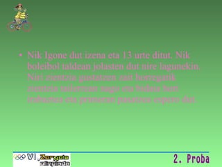 Nik Igone dut izena eta 13 urte ditut. Nik boleibol taldean jolasten dut nire lagunekin. Niri zientzia gustatzen zait horregatik zientzia tailerrean nago eta bidaia hori irabaztea eta primeran pasatzea espero dut. 