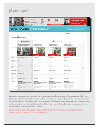@properties understands how important it is to keep you informed at every stage of the sales process. That’s why
@properties sellers receive the @home report, which provides a data snapshot of your home, comparable properties
and your local market. The @home report includes web stats detailing everything from how many times your home
has been viewed on our website and the number of days it has been on the market, to the average sales price for
similar homes in your neighborhood or suburb.
WE ARE THE ONLY LOCAL REAL ESTATE BROKERAGE FIRM WITH THIS TECHNOLOGY, GIVING @PROPERTIES
SELLERS A DISTINCT ADVANTAGE IN THE MARKETPLACE.
@home report
11
 