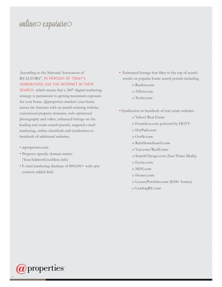 online exposure
According to the National Association of
REALTORS®
, 90 PERCENT OF TODAY’S
HOMEBUYERS USE THE INTERNET IN THEIR
SEARCH, which means that a 360° digital marketing
strategy is paramount to getting maximum exposure
for your home. @properties markets your home
across the Internet with an award-winning website,
customized property domains, web-optimized
photography and video, enhanced listings on the
leading real estate search portals, targeted e-mail
marketing, online classifieds and syndication to
hundreds of additional websites.
• atproperties.com
• Property-specific domain names
(YourAddressGoesHere.info)
• E-mail marketing database of 800,000+ with new
contacts added daily
• Enhanced listings that filter to the top of search
results on popular home search portals including
		 o Realtor.com
		 o Zillow.com
		 o Trulia.com
• Syndication to hundreds of real estate websites
		 o Yahoo! Real Estate
		 o Frontdoor.com powered by HGTV
		 o HotPads.com
		 o Oodle.com
		 o ReloHomeSearch.com
		 o Vast.com/RealEstate
		 o SearchChicago.com (Sun-Times Media)
		 o Excite.com
		 o MSN.com
		 o Homes.com
		 o LuxuryPortfolio.com ($1M+ homes)
		 o LeadingRE.com
14
 