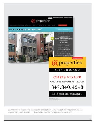EVERY @PROPERTIES LISTING RECEIVES ITS OWN DOMAIN NAME. THE DOMAIN DIRECTS INTERESTED
HOMEBUYERS TO YOUR HOME’S LISTING DETAIL PAGE ON THE @PROPERTIES WEBSITE.
PROPERTY SIGN WITH
CUSTOM PROPERTY DOMAIN
chris fixler
847.340.4943
cfixler@atproperties.com
3619Hermitage.info
17
 