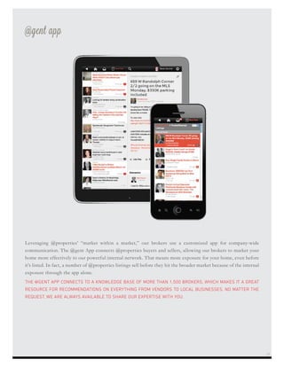 Leveraging @properties’ “market within a market,” our brokers use a customized app for company-wide
communication. The @gent App connects @properties buyers and sellers, allowing our brokers to market your
home more effectively to our powerful internal network. That means more exposure for your home, even before
it’s listed. In fact, a number of @properties listings sell before they hit the broader market because of the internal
exposure through the app alone.
THE @GENT APP CONNECTS TO A KNOWLEDGE BASE OF MORE THAN 1,500 BROKERS, WHICH MAKES IT A GREAT
RESOURCE FOR RECOMMENDATIONS ON EVERYTHING FROM VENDORS TO LOCAL BUSINESSES. NO MATTER THE
REQUEST, WE ARE ALWAYS AVAILABLE TO SHARE OUR EXPERTISE WITH YOU.
@gent app
21
 