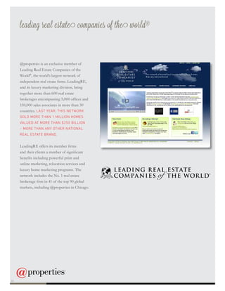 leading real estate companies of the world®
@properties is an exclusive member of
Leading Real Estate Companies of the
World®
, the world’s largest network of
independent real estate firms. LeadingRE,
and its luxury marketing division, bring
together more than 600 real estate
brokerages encompassing 5,000 offices and
150,000 sales associates in more than 30
countries. LAST YEAR, THIS NETWORK
SOLD MORE THAN 1 MILLION HOMES
VALUED AT MORE THAN $250 BILLION
– MORE THAN ANY OTHER NATIONAL
REAL ESTATE BRAND.
LeadingRE offers its member firms
and their clients a number of significant
benefits including powerful print and
online marketing, relocation services and
luxury home marketing programs. The
network includes the No. 1 real estate
brokerage firm in 41 of the top 90 global
markets, including @properties in Chicago.
22
 