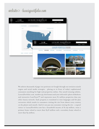website - luxuryportfolio.com
We achieve thousands of page-one positions on Google through our extensive search
engine and social media strategies - placing us in front of today’s sophisticated
consumers searching for high-end properties online. Our award-winning website,
LuxuryPortfolio.com, markets 35,000 homes each year with multi-photo slideshows
and interactive LuxeTours™ and represents more $1 million properties than any
other luxury network. Each property is translated to nine languages and 60-plus
currencies which results in consumers visiting the site from almost every country
on the planet each month. And it’s not just any consumer visiting the site - a typical
visitor to LuxuryPortfolio.com has a household income of $1.29 million, owns a
primary home valued at more than $3.8 million and a secondary home valued at
more than $4 million.
25
 