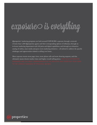 exposure is everything
@properties’ marketing programs are built around EXPOSURE: exposure through a network
of more than 1,500 @properties agents and their corresponding spheres of influence; through an
in-house marketing department with full print and digital capabilities; and through an exhaustive
catalog of online, mass media and grass roots marketing initiatives – all tailored to address the specific
challenges and opportunities related to selling your home.
More exposure means more page views, more phone calls and more showing requests, and that
ultimately means shorter market times and higher overall selling prices. OUR FULLY INTEGRATED
PROGRAMS ARE THE MOST COMPREHENSIVE IN THE INDUSTRY AND SHOWCASE YOUR HOME
TO THE LARGEST AUDIENCE OF POTENTIAL BUYERS.
6
 