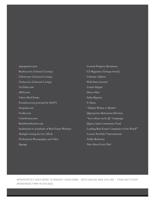 • atproperties.com
• Realtor.com (Enhanced Listings)
• Zillow.com (Enhanced Listings)
• Trulia.com (Enhanced Listings)
• YouTube.com
• MSN.com
• Yahoo! Real Estate
• Frontdoor.com powered by HGTV
• Hotpads.com
• Oodle.com
• Cyberhomes.com
• ReloHomeSearch.com
• Syndication to hundreds of Real Estate Websites
• Multiple Listing Service (MLS)
• Professional Photography and Video
• Signage
• Custom Property Brochures
• CS Magazine (Chicago Social)
• Ultimate Address
• Wall Street Journal
• Crain’s Digital
• Direct Mail
• Seller Reports
• E-blasts
• “Market Within A Market”
• @properties Relocation Division
• “love where you’re @” Campaign
• @gives back Community Fund
• Leading Real Estate Companies of the World™
• Luxury Portfolio®
International
• Public Relations
• New Ideas Every Day!
@PROPERTIES DOES MORE TO MARKET YOUR HOME - BOTH ONLINE AND OFFLINE – THAN ANY OTHER
BROKERAGE FIRM IN CHICAGO.
7
 