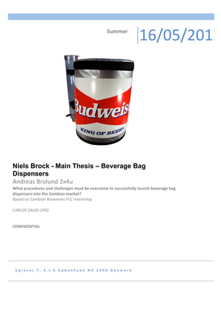 U g l e v e j 	 7 , 	 4 . t . h 	 K ø b e n h a v n 	 N V 	 2 4 0 0 	 D e n m a r k 	
Niels Brock - Main Thesis – Beverage Bag
Dispensers	
Andreas	Brolund	2x4u	
What	procedures	and	challenges	must	be	overcome	to	successfully	launch	beverage	bag	
dispensers	into	the	Zambian	market?	
Based	on	Zambian	Breweries	PLC	internship	
	
CARLOS	SALAS	LIND	
	
	
CONFIDENTIAL	
	
																		Summer	
16/05/2012
 
