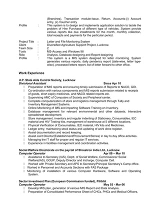 (Branches), Transaction module-Issue, Return, Accounts-(i) Account
entry, (ii) Voucher entry
Profile : This system is to design and implements application solution to tackle the
problem of Hire Purchase of different type of vehicles. System provide
various reports like due installments for the month, monthly collection,
total receipts and payments for the particular period.
Project Title : Letter and File Monitoring System
Client : Diversified Agriculture Support Project, Lucknow
Team Size : 2
Tools : MS-Access and Windows 98
Role : Analysis, Database designing and Report designing
Profile : This system is a MIS system designed for letter monitoring. System
generates various reports, daily pendency report (date-wise, letter type-
wise), processed letters report, list of letter forward to other office.
Work Experience
U.P. State Aids Control Society, Lucknow
Divisional Assistant Since Apr 10
 Preparation of MIS reports and ensuring timely submission of Reports to NACO, GOI.
 Co-ordination with various components and MIS reports submission related to receipts
of goods, short expiry medicines, and NACO related reports etc.
 Supervising AMC of Computers of Society and Peripheral center.
 Complete computerization of store and logistics management through Tally and
Inventory Management Systems.
 Online Monitoring of IMS and imparting Software Training on Inventory.
 Database management for relevant environmental and other datasets; Interactive
spreadsheet development.
 Store management, inventory and regular indenting of Stationery, Consumables, IEC
material and HIV Testing kits, management of warehouse at 5 different locations.
 Physical Verification of Consumables, IEC material, HIV kits and Medicines.
 Ledger entry, maintaining stock status and updating of work done register.
 Assist documentation and record keeping.
 Assist Joint Director(Establishment/Procurement/Stores) in day to day office activities.
 Managing the IT staff for proper and regular IT services.
 Experience in facilities management and coordination activities.
Social Welfare Directorate on the payroll of Shreetron India Ltd., Lucknow
Computer Operator Apr 08 – Mar 10
 Assistance to Secretary (IAS), Deptt. of Social Welfare, Commissioner Social
Welfare(IAS), GOUP, Deputy Director and Incharge, Computer Cell.
 Worked with Private Secretary and APS to Secretary/Principal Secretary’s Camp office.
 Worked in Personnel and Accounts Sections with FAS Package
 Monitoring of installation of various Computer Hardware, Software and Operating
System.
Sector Investment Plan (European Commission funded), Pilibhit
Computer Operator May 03 - Mar 06
 Develop MIS plan, generation of various MIS Report and Data Analysis.
 Preparation of Consolidated Performance Sheet of CHCs, PHCs and Medical Officers.
 