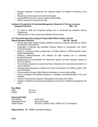  Develop database of personnel and reporting system for efficient monitoring of the
project.
 Preparation of action plans and activity schedules.
 Sending MPRs and other reports directly to Head Office.
 Collect, compile and maintain the data.
Institute of Cooperative & Corporate Management, Research & Training, Lucknow
Computer Instructor 2001 – 02
 To Assist in Staff and Corporate training and to coordinate the computer training
programmes
 Implementation of new customized software and its training.
U.P. Diversified Agriculture Support Project (World Bank aided), Lucknow
Deputy Manager (Systems) Nov 96 – Sep 00
 Solving day-to-day trouble shooting problems relating to computer operation at Project
Coordination Unit & DPCUs.
 Preparation of Monthly and Quarterly Progress Reports in coordination with Senior
Technical Experts.
 Assist in arranging training programmes of Project officers in EDP/Computer based
Project Management.
 Selecting systems/hardware and software for data analysis and to undertake
programming work.
 Development of Computerized File Movement System and Dak Despatch System at
PCU and DPCUs.
 The technical assistance covered Scanning, Designing and composing documents for
various Sections.
 Ensuring timely submission of Reports to Project Coordination Unit Offices, GOUP, GOI
and World Bank.
 Communication through I-Mail, Bitcomm softwares to various district offices.
 Involve in Desktop and Software Support i.e. installation and administration of O.S. and
Software.
 Involve in handling the complete IT Management Activities of the Office.
 Analysis of Software requirement specifications and involve in Software development life
cycle.
Key Skills
Hindi : 35 w.p.m.
English : 50 w.p.m.
Personal Profile
Date of Birth : 30-06-1973
Languages Known : Hindi and English
Father's Name : Shri R.B. Lal (Retd. Class I Officer of U.P. Secretariat)
Salary Drawn : Rs. 19950/- per Month (Gross)
Date:
 