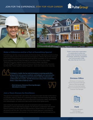 JOIN FOR THE EXPERIENCE, STAY FOR YOUR CAREER
Join a Team Known for Excellence
Throughout the Company’s 65+ year history, the construction team has been at the heart of
our business, playing a critical role in delivering the dream of homeownership. By adhering
to Pulte Construction Standards, which is a unique set of construction details, specifications
and methodologies, our construction team builds homes at the highest quality.
Upon joining the construction team, you will be assigned a personal mentor and
participate in a world-class training program. You will work in collaboration with various
internal functions, as well as with our trade partners to deliver homes our customers
are proud to call their own. Our unique consumer-inspired approach customizes the
homebuilding experience and ensures our homes are built for the way homeowners live.
Division Office
VP/Director of Construction
Process Improvement Manager
Resource Planning Manager
Resource Scheduling Expeditor
Resource Scheduling Coordinator
Customer Care Manager
Field
Construction Managers
Field Managers
Customer Care Managers
Make a Difference and be a Part of Something Special
At PulteGroup, we help consumers realize the American dream. We believe a home is where
a family’s dreams come to life and memories are forged for a lifetime. We put the consumer
at the center of everything we do and we stand above the competition in our commitment
to our customers. And it’s been that way for over 60 years! As our vision states,
“We Build Consumer Inspired Homes & Communities to Make Lives Better.”
Our Life Tested®
home designs help to ensure our homes are built for how consumers
live their lives. There’s quality in everything we do – every room, every home, every day.
Pulte’s construction organization
is a great place to grow your
career while developing business
knowledge, leadership capabilities
and communication skills.
Key roles that we hire for are:
Working for a builder that has built its foundation on putting quality first,
giving you the tools necessary to perform, and looking for new and innovative
ways to improve building processes and systems is what has motivated and
excited me for over 13 years. Just like homeowners choose Pulte to build their
homes, I chose Pulte to build my career.
- Kami Sampson, Resource Planning Manager,
Mid-Atlantic Division
 