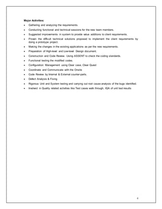 4
Major Activities:
 Gathering and analyzing the requirements.
 Conducting functional and technical sessions for the new team members.
 Suggested improvements in system to provide value additions to client requirements.
 Proven the difficult technical solutions proposed to implement the client requirements by
doing a prototype project.
 Making the changes in the existing applications as per the new requirements.
 Preparation of High-level and Low-level Design document.
 Construction and Code Review. Using ASSENT to check the coding standards.
 Functional testing the modified codes.
 Configuration Management using Clear case, Clear Quest
 Coordinate and Communicate with the Onsite
 Code Review by Internal & External counter-parts.
 Defect Analysis & Fixing
 Rigorous Unit and System testing and carrying out root cause analysis of the bugs identified.
 Involved in Quality related activities like Test cases walk through, IQA of unit test results
 