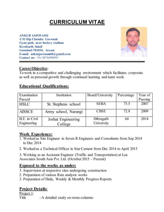 CURRICULUM VITAE
ANKUR GOSWAMI
C/O Dip Chandra Goswami
Gyan path, near hockey stadium
Kerakuchi tiniali
Guwahati-781034, Assam
E-mail: ankurgoswami68@gmail.com
Contact no. +91-8876490893
CareerObjective:
Towork in a competitive and challenging environment which facilitates corporate
as well as personal growth through continued learning and team work.
Educational Qualifications:
Examination
Passed
Institution Board/University Percentage Year of
Passing
HSLC St. Stephens school SEBA 75.5 2007
AISSCE Army school, Narangi CBSE 72.8 2009
B.E. in Civil
Engineering
Jorhat Engineering
College
Dibrugarh
University
64 2014
Work Experience:
1. Worked as Site Engineer in Seven R Engineers and Consultants from Sep 2014
to Dec 2014
2. Worked as a Technical Officer in Star Cement from Dec 2014 to April 2015
3. Working as an Assistant Engineer (Traffic and Transportation) at Lea
Associates South Asia Pvt. Ltd. (October2015 – Present)
Exposed to the works as under:
1. Supervision at respective sites undergoing construction
2. Preparation of various Rate analysis works
3. Preparation of Daily, Weekly & Monthly Progress Reports
Project Details:
Project 1:
Title : A detailed study on stone columns
 